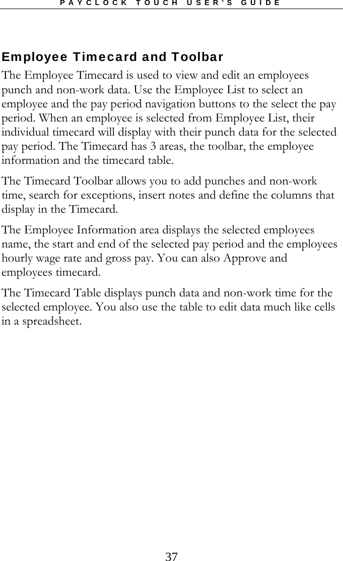 PAYCLOCK TOUCH USER’S GUIDE  37Employee Timecard and Toolbar The Employee Timecard is used to view and edit an employees punch and non-work data. Use the Employee List to select an employee and the pay period navigation buttons to the select the pay period. When an employee is selected from Employee List, their individual timecard will display with their punch data for the selected pay period. The Timecard has 3 areas, the toolbar, the employee information and the timecard table. The Timecard Toolbar allows you to add punches and non-work time, search for exceptions, insert notes and define the columns that display in the Timecard. The Employee Information area displays the selected employees name, the start and end of the selected pay period and the employees hourly wage rate and gross pay. You can also Approve and employees timecard. The Timecard Table displays punch data and non-work time for the selected employee. You also use the table to edit data much like cells in a spreadsheet.  