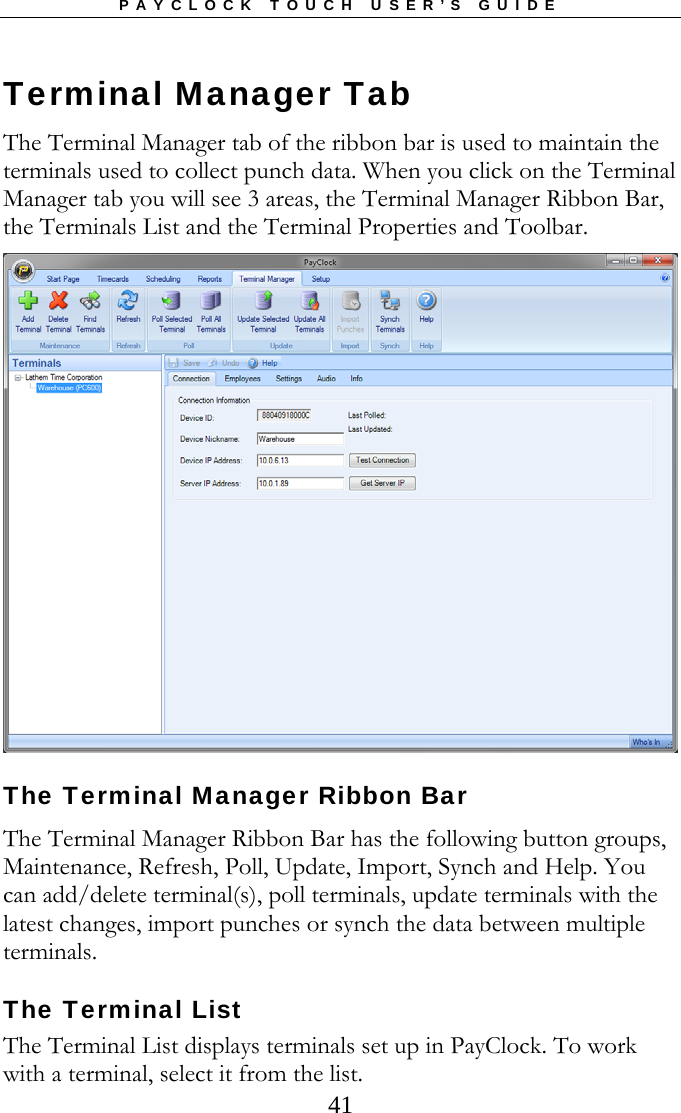 PAYCLOCK TOUCH USER’S GUIDE  41Terminal Manager Tab The Terminal Manager tab of the ribbon bar is used to maintain the terminals used to collect punch data. When you click on the Terminal Manager tab you will see 3 areas, the Terminal Manager Ribbon Bar, the Terminals List and the Terminal Properties and Toolbar.   The Terminal Manager Ribbon Bar The Terminal Manager Ribbon Bar has the following button groups, Maintenance, Refresh, Poll, Update, Import, Synch and Help. You can add/delete terminal(s), poll terminals, update terminals with the latest changes, import punches or synch the data between multiple terminals.   The Terminal List The Terminal List displays terminals set up in PayClock. To work with a terminal, select it from the list.  