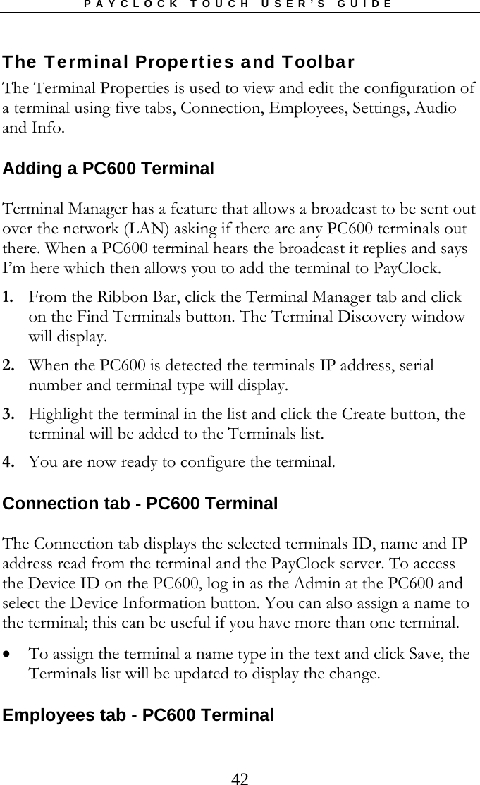 PAYCLOCK TOUCH USER’S GUIDE   42The Terminal Properties and Toolbar The Terminal Properties is used to view and edit the configuration of a terminal using five tabs, Connection, Employees, Settings, Audio and Info. Adding a PC600 Terminal Terminal Manager has a feature that allows a broadcast to be sent out over the network (LAN) asking if there are any PC600 terminals out there. When a PC600 terminal hears the broadcast it replies and says I’m here which then allows you to add the terminal to PayClock. 1. From the Ribbon Bar, click the Terminal Manager tab and click on the Find Terminals button. The Terminal Discovery window will display. 2. When the PC600 is detected the terminals IP address, serial number and terminal type will display. 3. Highlight the terminal in the list and click the Create button, the terminal will be added to the Terminals list. 4. You are now ready to configure the terminal. Connection tab - PC600 Terminal The Connection tab displays the selected terminals ID, name and IP address read from the terminal and the PayClock server. To access the Device ID on the PC600, log in as the Admin at the PC600 and select the Device Information button. You can also assign a name to the terminal; this can be useful if you have more than one terminal.  To assign the terminal a name type in the text and click Save, the Terminals list will be updated to display the change. Employees tab - PC600 Terminal 