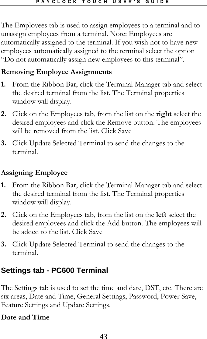 PAYCLOCK TOUCH USER’S GUIDE  43The Employees tab is used to assign employees to a terminal and to unassign employees from a terminal. Note: Employees are automatically assigned to the terminal. If you wish not to have new employees automatically assigned to the terminal select the option “Do not automatically assign new employees to this terminal”.  Removing Employee Assignments 1. From the Ribbon Bar, click the Terminal Manager tab and select the desired terminal from the list. The Terminal properties window will display. 2. Click on the Employees tab, from the list on the right select the desired employees and click the Remove button. The employees will be removed from the list. Click Save 3. Click Update Selected Terminal to send the changes to the terminal.  Assigning Employee 1. From the Ribbon Bar, click the Terminal Manager tab and select the desired terminal from the list. The Terminal properties window will display. 2. Click on the Employees tab, from the list on the left select the desired employees and click the Add button. The employees will be added to the list. Click Save 3. Click Update Selected Terminal to send the changes to the terminal. Settings tab - PC600 Terminal The Settings tab is used to set the time and date, DST, etc. There are six areas, Date and Time, General Settings, Password, Power Save, Feature Settings and Update Settings.  Date and Time 
