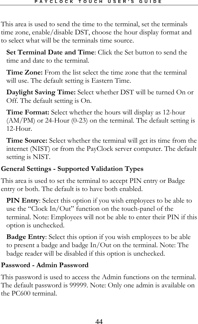 PAYCLOCK TOUCH USER’S GUIDE   44This area is used to send the time to the terminal, set the terminals time zone, enable/disable DST, choose the hour display format and to select what will be the terminals time source.  Set Terminal Date and Time: Click the Set button to send the time and date to the terminal. Time Zone: From the list select the time zone that the terminal will use. The default setting is Eastern Time. Daylight Saving Time: Select whether DST will be turned On or Off. The default setting is On. Time Format: Select whether the hours will display as 12-hour (AM/PM) or 24-Hour (0-23) on the terminal. The default setting is 12-Hour. Time Source: Select whether the terminal will get its time from the internet (NIST) or from the PayClock server computer. The default setting is NIST. General Settings - Supported Validation Types This area is used to set the terminal to accept PIN entry or Badge entry or both. The default is to have both enabled.  PIN Entry: Select this option if you wish employees to be able to use the “Clock In/Out” function on the touch-panel of the terminal. Note: Employees will not be able to enter their PIN if this option is unchecked. Badge Entry: Select this option if you wish employees to be able to present a badge and badge In/Out on the terminal. Note: The badge reader will be disabled if this option is unchecked. Password - Admin Password This password is used to access the Admin functions on the terminal. The default password is 99999. Note: Only one admin is available on the PC600 terminal.  