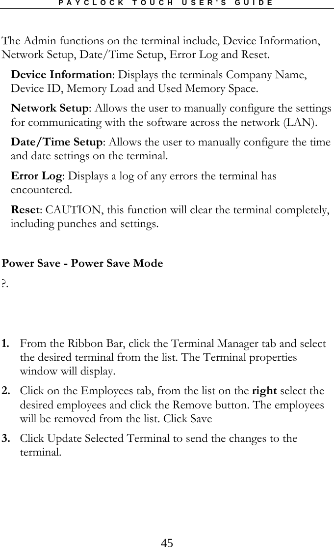 PAYCLOCK TOUCH USER’S GUIDE  45The Admin functions on the terminal include, Device Information, Network Setup, Date/Time Setup, Error Log and Reset. Device Information: Displays the terminals Company Name, Device ID, Memory Load and Used Memory Space. Network Setup: Allows the user to manually configure the settings for communicating with the software across the network (LAN). Date/Time Setup: Allows the user to manually configure the time and date settings on the terminal. Error Log: Displays a log of any errors the terminal has encountered. Reset: CAUTION, this function will clear the terminal completely, including punches and settings.  Power Save - Power Save Mode ?.    1. From the Ribbon Bar, click the Terminal Manager tab and select the desired terminal from the list. The Terminal properties window will display. 2. Click on the Employees tab, from the list on the right select the desired employees and click the Remove button. The employees will be removed from the list. Click Save 3. Click Update Selected Terminal to send the changes to the terminal.   