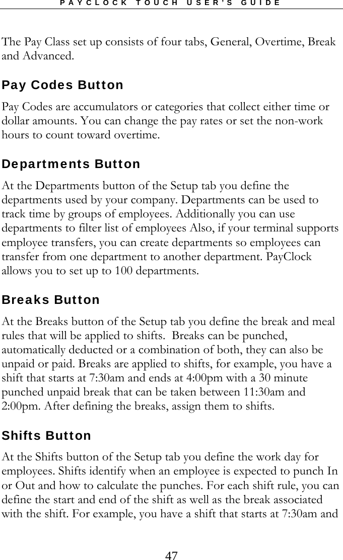 PAYCLOCK TOUCH USER’S GUIDE  47The Pay Class set up consists of four tabs, General, Overtime, Break and Advanced.   Pay Codes Button Pay Codes are accumulators or categories that collect either time or dollar amounts. You can change the pay rates or set the non-work hours to count toward overtime.   Departments Button At the Departments button of the Setup tab you define the departments used by your company. Departments can be used to track time by groups of employees. Additionally you can use departments to filter list of employees Also, if your terminal supports employee transfers, you can create departments so employees can transfer from one department to another department. PayClock allows you to set up to 100 departments.   Breaks Button At the Breaks button of the Setup tab you define the break and meal rules that will be applied to shifts.  Breaks can be punched, automatically deducted or a combination of both, they can also be unpaid or paid. Breaks are applied to shifts, for example, you have a shift that starts at 7:30am and ends at 4:00pm with a 30 minute punched unpaid break that can be taken between 11:30am and 2:00pm. After defining the breaks, assign them to shifts. Shifts Button At the Shifts button of the Setup tab you define the work day for employees. Shifts identify when an employee is expected to punch In or Out and how to calculate the punches. For each shift rule, you can define the start and end of the shift as well as the break associated with the shift. For example, you have a shift that starts at 7:30am and 