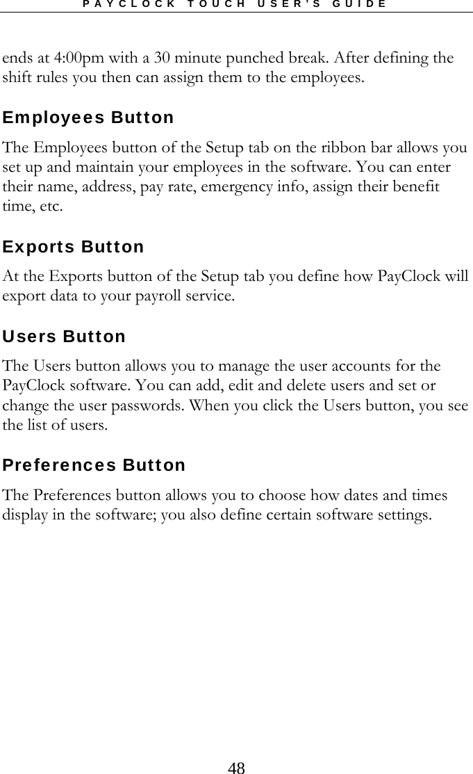 PAYCLOCK TOUCH USER’S GUIDE   48ends at 4:00pm with a 30 minute punched break. After defining the shift rules you then can assign them to the employees. Employees Button The Employees button of the Setup tab on the ribbon bar allows you set up and maintain your employees in the software. You can enter their name, address, pay rate, emergency info, assign their benefit time, etc.   Exports Button At the Exports button of the Setup tab you define how PayClock will export data to your payroll service.   Users Button The Users button allows you to manage the user accounts for the PayClock software. You can add, edit and delete users and set or change the user passwords. When you click the Users button, you see the list of users.   Preferences Button The Preferences button allows you to choose how dates and times display in the software; you also define certain software settings.    