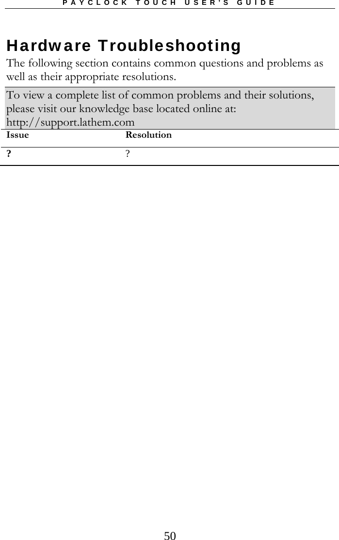 PAYCLOCK TOUCH USER’S GUIDE   50Hardware Troubleshooting The following section contains common questions and problems as well as their appropriate resolutions. To view a complete list of common problems and their solutions, please visit our knowledge base located online at: http://support.lathem.com Issue Resolution? ? 