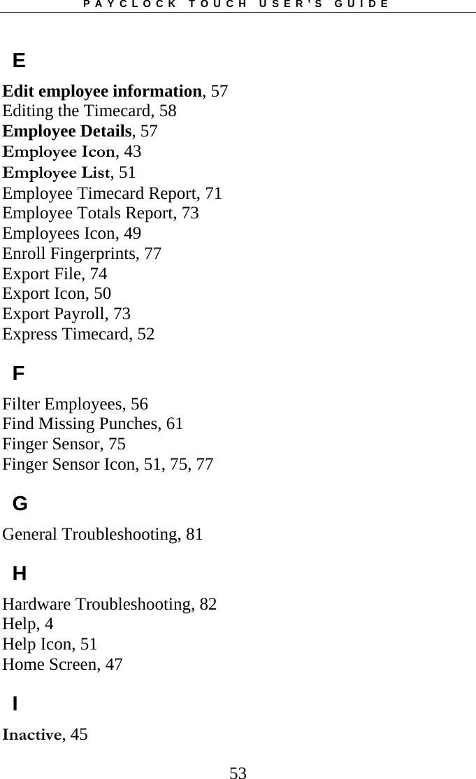 PAYCLOCK TOUCH USER’S GUIDE  53E Edit employee information, 57 Editing the Timecard, 58 Employee Details, 57 Employee Icon, 43 Employee List, 51 Employee Timecard Report, 71 Employee Totals Report, 73 Employees Icon, 49 Enroll Fingerprints, 77 Export File, 74 Export Icon, 50 Export Payroll, 73 Express Timecard, 52 F Filter Employees, 56 Find Missing Punches, 61 Finger Sensor, 75 Finger Sensor Icon, 51, 75, 77 G General Troubleshooting, 81 H Hardware Troubleshooting, 82 Help, 4 Help Icon, 51 Home Screen, 47 I Inactive, 45 