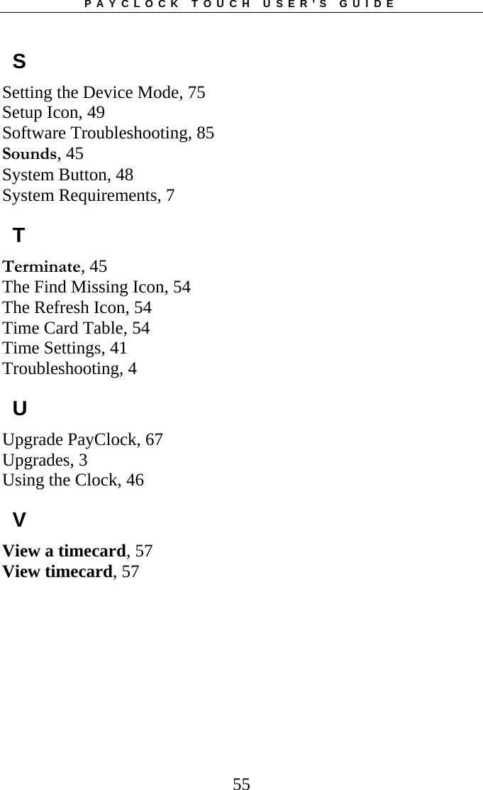PAYCLOCK TOUCH USER’S GUIDE  55S Setting the Device Mode, 75 Setup Icon, 49 Software Troubleshooting, 85 Sounds, 45 System Button, 48 System Requirements, 7 T Terminate, 45 The Find Missing Icon, 54 The Refresh Icon, 54 Time Card Table, 54 Time Settings, 41 Troubleshooting, 4 U Upgrade PayClock, 67 Upgrades, 3 Using the Clock, 46 V View a timecard, 57 View timecard, 57 