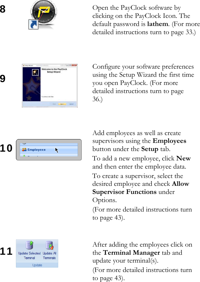 8     9     10       11    Open the PayClock software by clicking on the PayClock Icon. The default password is lathem. (For more detailed instructions turn to page 33.) Configure your software preferences using the Setup Wizard the first time you open PayClock. (For more detailed instructions turn to page 36.) Add employees as well as create supervisors using the Employees button under the Setup tab.  To add a new employee, click New and then enter the employee data.  To create a supervisor, select the desired employee and check Allow Supervisor Functions under Options. (For more detailed instructions turn to page 43). After adding the employees click on the Terminal Manager tab and update your terminal(s).  (For more detailed instructions turn to page 43). 