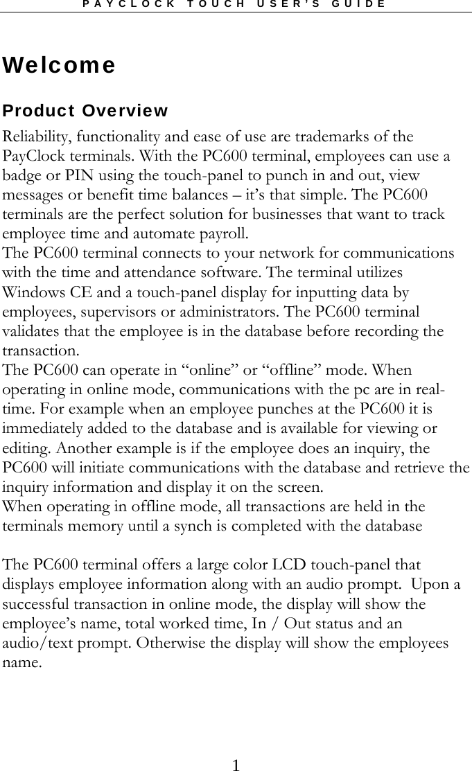 PAYCLOCK TOUCH USER’S GUIDE  1Welcome Product Overview Reliability, functionality and ease of use are trademarks of the PayClock terminals. With the PC600 terminal, employees can use a badge or PIN using the touch-panel to punch in and out, view messages or benefit time balances – it’s that simple. The PC600 terminals are the perfect solution for businesses that want to track employee time and automate payroll.   The PC600 terminal connects to your network for communications with the time and attendance software. The terminal utilizes Windows CE and a touch-panel display for inputting data by employees, supervisors or administrators. The PC600 terminal validates that the employee is in the database before recording the transaction.  The PC600 can operate in “online” or “offline” mode. When operating in online mode, communications with the pc are in real-time. For example when an employee punches at the PC600 it is immediately added to the database and is available for viewing or editing. Another example is if the employee does an inquiry, the PC600 will initiate communications with the database and retrieve the inquiry information and display it on the screen. When operating in offline mode, all transactions are held in the terminals memory until a synch is completed with the database  The PC600 terminal offers a large color LCD touch-panel that displays employee information along with an audio prompt.  Upon a successful transaction in online mode, the display will show the employee’s name, total worked time, In / Out status and an audio/text prompt. Otherwise the display will show the employees name. 