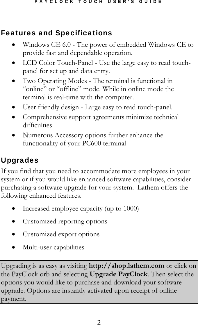 PAYCLOCK TOUCH USER’S GUIDE   2Features and Specifications  Windows CE 6.0 - The power of embedded Windows CE to provide fast and dependable operation.   LCD Color Touch-Panel - Use the large easy to read touch-panel for set up and data entry.  Two Operating Modes - The terminal is functional in “online” or “offline” mode. While in online mode the terminal is real-time with the computer.  User friendly design - Large easy to read touch-panel.  Comprehensive support agreements minimize technical difficulties  Numerous Accessory options further enhance the functionality of your PC600 terminal  Upgrades  If you find that you need to accommodate more employees in your system or if you would like enhanced software capabilities, consider purchasing a software upgrade for your system.  Lathem offers the following enhanced features.  Increased employee capacity (up to 1000)  Customized reporting options  Customized export options  Multi-user capabilities  Upgrading is as easy as visiting http://shop.lathem.com or click on the PayClock orb and selecting Upgrade PayClock. Then select the options you would like to purchase and download your software upgrade. Options are instantly activated upon receipt of online payment. 