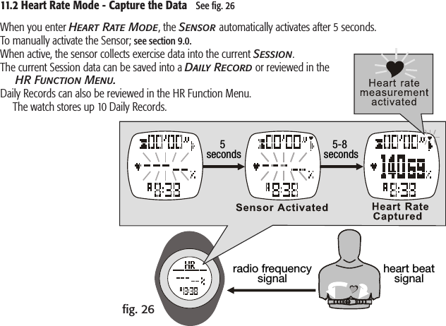 radio frequencysignal heart beatsignal5 seconds 5-8 seconds11.2 Heart Rate Mode - Capture the Data   See ﬁg. 26ﬁg. 26When you enter Heart Rate Mode, the Sensor automatically activates after 5 seconds. To manually activate the Sensor; see section 9.0.When active, the sensor collects exercise data into the current Session.The current Session data can be saved into a Daily Record or reviewed in the   HR Function Menu.Daily Records can also be reviewed in the HR Function Menu.   The watch stores up 10 Daily Records.