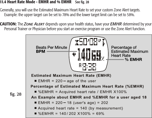 Beats Per MinuteBPMPercentage of Estimated Maximum Heart Rate             % EMHR11.4 Heart Rate Mode - EMHR and % EMHR    See ﬁg. 28ﬁg. 28Generally, you will use the Estimated Maximum Heart Rate to set your custom Zone Alert targets.   Example: the upper target can be set to 78% and the lower target limit can be set to 58%.CAUTION: The Zone Alert depends upon your health status, have your EMHR determined by your Personal Trainer or Physician before you start an exercise program or use the Zone Alert function.