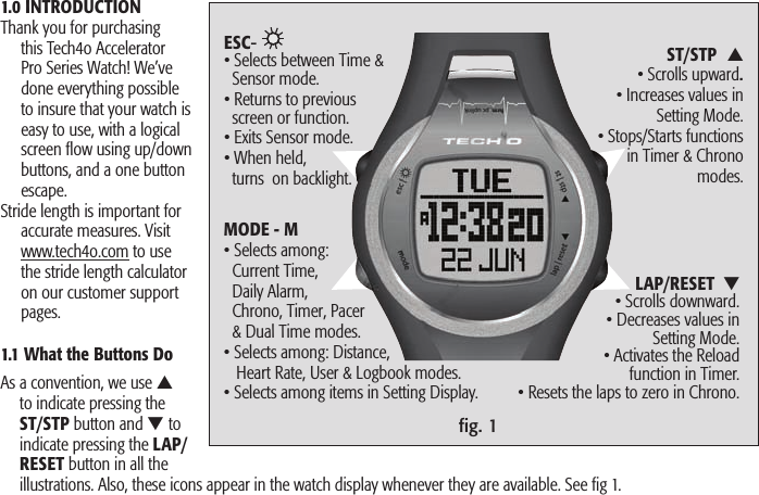 ﬁg. 11.0 INTRODUCTIONThank you for purchasing this Tech4o Accelerator Pro Series Watch! We’ve done everything possible to insure that your watch is easy to use, with a logical screen ﬂow using up/down buttons, and a one button escape. Stride length is important for accurate measures. Visit www.tech4o.com to use the stride length calculator on our customer support pages.1.1 What the Buttons Do As a convention, we use ▲ to indicate pressing the ST/STP button and ▼ to indicate pressing the LAP/RESET button in all the illustrations. Also, these icons appear in the watch display whenever they are available. See fig 1.ST/STP  ▲ • Scrolls upward. • Increases values in Setting Mode.• Stops/Starts functions in Timer &amp; Chrono modes.LAP/RESET  ▼ • Scrolls downward.• Decreases values in Setting Mode.  • Activates the Reload function in Timer. • Resets the laps to zero in Chrono.ESC-   • Selects between Time &amp;    Sensor mode. • Returns to previous   screen or function.• Exits Sensor mode.• When held,   turns  on backlight.MODE - M  • Selects among:      Current Time,   Daily Alarm,   Chrono, Timer, Pacer   &amp; Dual Time modes.• Selects among: Distance,    Heart Rate, User &amp; Logbook modes.• Selects among items in Setting Display. 