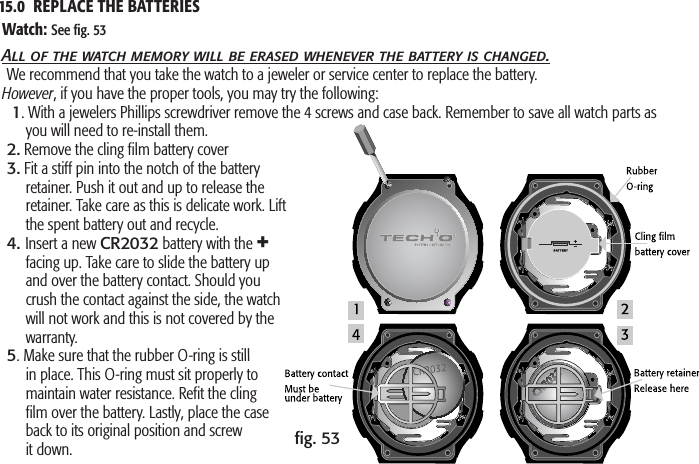 15.0  REPLACE THE BATTERIES       ﬁg. 53Watch: See ﬁg. 53All of the watch memory will be erased whenever the battery is changed.We recommend that you take the watch to a jeweler or service center to replace the battery. However, if you have the proper tools, you may try the following:  1. With a jewelers Phillips screwdriver remove the 4 screws and case back. Remember to save all watch parts as you will need to re-install them.2. Remove the cling ﬁlm battery cover3. Fit a stiff pin into the notch of the battery retainer. Push it out and up to release the retainer. Take care as this is delicate work. Lift the spent battery out and recycle.4. Insert a new CR2032 battery with the + facing up. Take care to slide the battery up and over the battery contact. Should you crush the contact against the side, the watch will not work and this is not covered by the warranty.5. Make sure that the rubber O-ring is still in place. This O-ring must sit properly to maintain water resistance. Reﬁt the cling ﬁlm over the battery. Lastly, place the case back to its original position and screw it down.