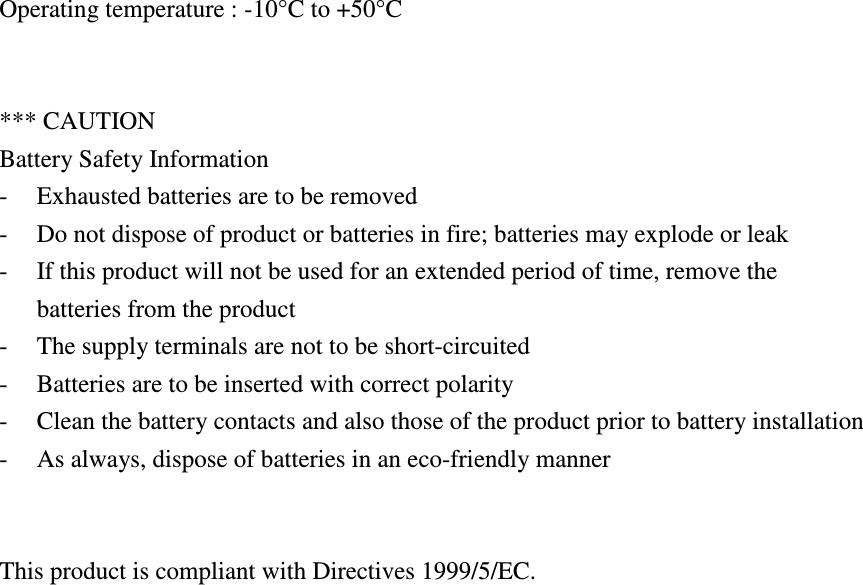 Operating temperature : -10°C to +50°C   *** CAUTION Battery Safety Information - Exhausted batteries are to be removed - Do not dispose of product or batteries in fire; batteries may explode or leak - If this product will not be used for an extended period of time, remove the batteries from the product - The supply terminals are not to be short-circuited - Batteries are to be inserted with correct polarity - Clean the battery contacts and also those of the product prior to battery installation - As always, dispose of batteries in an eco-friendly manner   This product is compliant with Directives 1999/5/EC. 