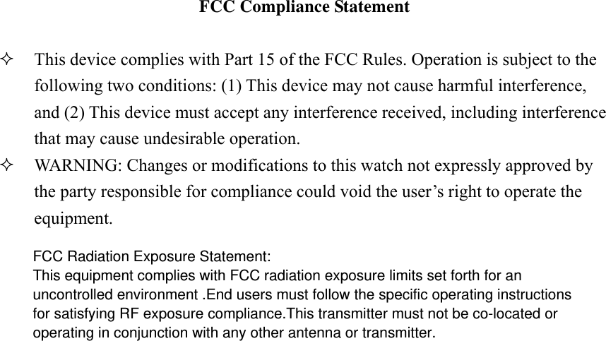  FCC Compliance Statement   This device complies with Part 15 of the FCC Rules. Operation is subject to the following two conditions: (1) This device may not cause harmful interference, and (2) This device must accept any interference received, including interference that may cause undesirable operation.  WARNING: Changes or modifications to this watch not expressly approved by the party responsible for compliance could void the user’s right to operate the equipment. FCC Radiation Exposure Statement:This equipment complies with FCC radiation exposure limits set forth for anuncontrolled environment .End users must follow the specific operating instructionsfor satisfying RF exposure compliance.This transmitter must not be co-located oroperating in conjunction with any other antenna or transmitter.