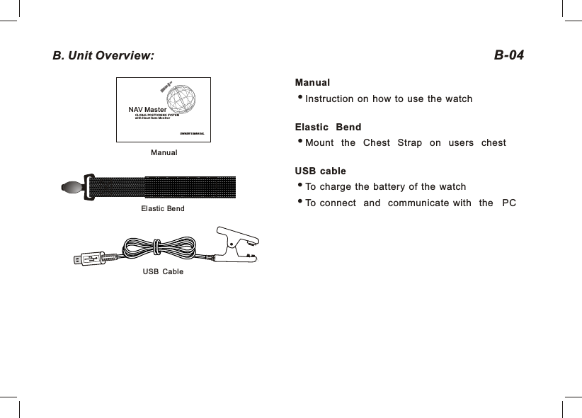 ManualManualInstruction  on  how  to  use  the  watchElastic BendiMount the Chest Strap on users chestUSB  cableTo  charge  the  battery  of  the  watchTo  connect and communicate  with the   PCB-04B. Unit Overview: USB CableOWNER&apos; S MANUALNAV MasterGLO BAL POS ITION ING SYS TEMwit h Heart R ate Mon itorElastic  Bend