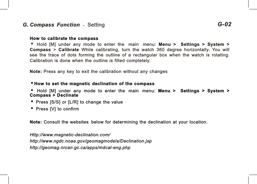 G. Compass Function - Setting 02G-How to calibrate the compassHow  to  set  the  magnetic  declination  of  the  compass  Hold  [M]  under  any  mode  to  enter  the main menu:  Menu  &gt;    Settings  &gt;  System  &gt; Compass  &gt;  Declinate  Press  [S/S]  or  [L/R]  to  change  the  value  Press  [V]  to  confirmNote:  Consult  the  websites below  for  determining  the  declination  at  your  location.Http://www.magnetic-declination.com/http://www.ngdc.noaa.gov/geomagmodels/Declination.jsphttp://geomag.nrcan.gc.ca/apps/mdcal-eng.php  Hold  [M]  under  any  mode  to  enter  the main menu:  Menu  &gt;    Settings  &gt;  System  &gt; Compass  &gt;  Calibrate  While  calibrating,  turn  the  watch  360  degree  horizontally.  You  will see  the  trace  of  dots  forming  the  outline  of  a  rectangular  box  when  the  watch  is  rotating. Calibration  is  done  when  the  outline  is  filled  completely.Note:  Press  any  key  to  exit  the  calibration  without  any  changes
