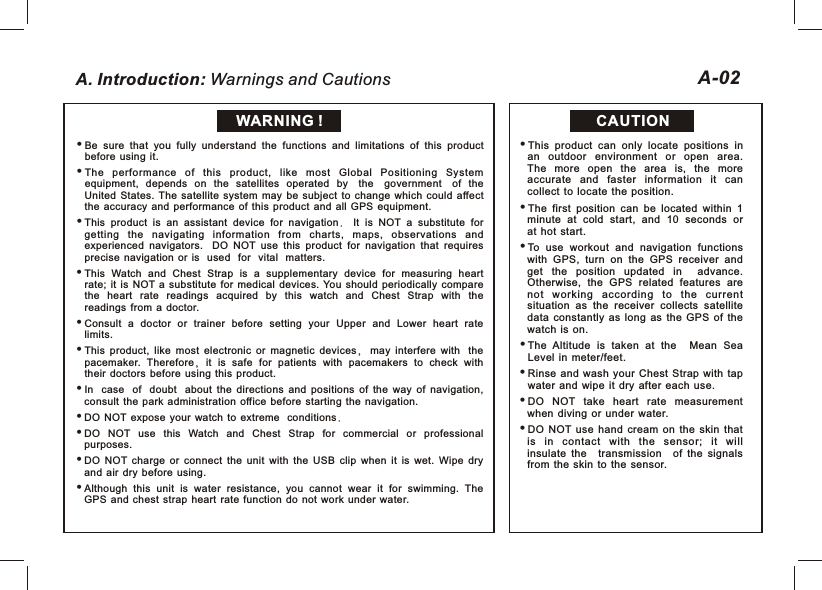 A. Introduction: Warnings and CautionsBe  sure  that  you  fully  understand  the  functions  and  limitations  of  this  product before  using  it. The  performance  of  this  product,  like  most  Global  Positioning  System equipment,  depends  on  the  satellites  operated  by the government of  the United  States.  The  satellite  system  may  be  subject  to  change  which  could  affect the  accuracy  and  performance  of  this  product  and  all  GPS  equipment.This  product  is  an  assistant  device  for  navigation.  It  is  NOT  a  substitute  for getting  the  navigating  information  from  charts,  maps,  observations  and experienced  navigators.    DO  NOT  use  this  product  for  navigation  that  requires precise  navigation  or  is used for vital matters.This  Watch  and  Chest  Strap  is  a  supplementary  device  for  measuring  heart rate;  it  is  NOT  a  substitute  for  medical  devices.  You  should  periodically  compare the  heart  rate  readings  acquired  by  this  watch  and  Chest  Strap  with  the readings  from  a  doctor. Consult  a  doctor  or  trainer  before  setting  your  Upper  and  Lower  heart  rate limits.This  product,  like  most  electronic  or  magnetic  devices,  may  interfere  with the pacemaker.  Therefore,  it  is  safe  for  patients  with  pacemakers  to  check  with their  doctors  before  using  this  product.In case of doubt about  the  directions  and  positions  of  the  way  of  navigation, consult  the  park  administration  office  before  starting  the  navigation. DO  NOT expose  your  watch  to  extreme conditions.DO  NOT  use  this  Watch  and  Chest  Strap  for  commercial  or  professional purposes. DO  NOT  charge  or  connect  the  unit  with  the  USB  clip  when  it  is  wet.  Wipe  dry and  air  dry  before  using.Although  this  unit  is  water  resistance,  you  cannot  wear  it  for  swimming.  The GPS  and  chest  strap  heart  rate  function  do  not  work  under  water.CAUTIONA-02WARNING !This  product  can  only  locate  positions  in an  outdoor  environment  or  open  area. The  more  open  the  area  is,  the  more accurate  and  faster  information  it  can collect  to  locate  the  position.The  first  position  can  be  located  within  1 minute  at  cold  start,  and  10  seconds  or at  hot  start. To  use  workout  and  navigation  functions with  GPS,  turn  on  the  GPS  receiver  and get  the  position  updated  in advance. Otherwise,  the  GPS  related  features  are not  wor king  according  t o  th e  cu rrent situation  as  the  receiver  collects  satellite data  constantly  as  long  as  the  GPS  of  the watch  is  on.iThe  Altitude  is  taken  at  the Mean  Sea Level  in  meter/feet.iRinse  and  wash  your  Chest  Strap  with  tap water  and  wipe  it  dry  after  each  use.DO  NOT  take  heart  rate  measurement when  diving  or  under  water. DO  NOT  use  hand  cream  on  the  skin  that is  in  cont act  with  the  sensor;  it  will insulate  the transmission of  the  signals from  the  skin  to  the  sensor.