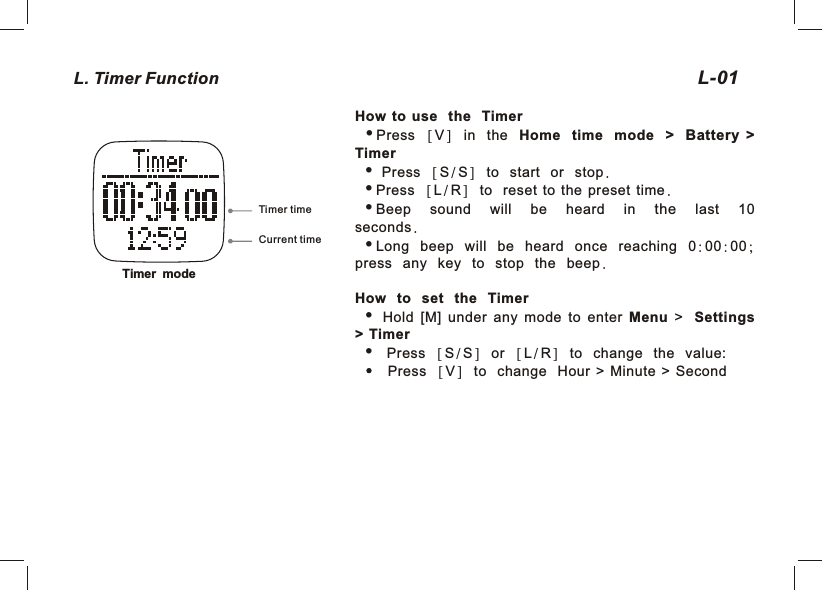 L. Timer Function  01L-How to use the TimeriPress  [V]  in the Home time mode &gt; Battery  &gt; Timeri  Press  [S/S]  to start or stop.iPress  [L/R]  to reset  to  the  preset  time.iBeep sound will be heard in the last 10 seconds.iLong beep will be heard once reaching 0:00:00; press any key to stop the beep. How to set the Timer  Hold  [M]  under  any  mode  to  enter  Menu  &gt;   Settings &gt;  Timer Press  [S/S]  or  [L/R]  to change the value:           Press  [V]  to change Hour  &gt;  Minute  &gt;  SecondTimer modeCurrent timeTimer time