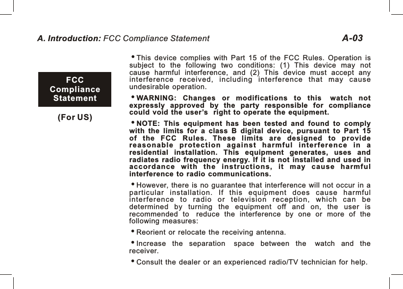 A. Introduction: FCC Compliance Statement A-03This  device  complies  with  Part  15  of  the  FCC  Rules.  Operation  is subject  to  the  following  two  conditions:  (1)  This  device  may  not cause  harmful  interference,  and  (2)  This  device  must  accept  any interference  received,  including  interference  that  may  cause undesirable  operation.WARNING:  Changes  or  modifications  to  this watch  not expressly  approved  by  the  party  responsible  for  compliance could  void  the  user’s right  to  operate  the  equipment.NOTE:  This  equipment  has  been  tested  and  found  to  comply with  the  limits  for  a  class  B  digital  device,  pursuant  to  Part  15 of  the  FCC  Rules.  These  limits  are  designed  to  provide reasonable  p r otection  against  harmful  interference  i n  a residential  installation.  This  equipment  generates,  uses  and radiates  radio  frequency  energy.  If  it  is  not  installed  and  used  in acco rdance  with  the  instruc tions,  it  may  c ause  harmful interference  to  radio  communications.However,  there  is  no  guarantee  that  interference  will  not  occur  in  a particular  installation.  If  this  equipment  does  cause  harmful interferen ce  to  radio  or  tele vision  recept ion,  w hich  c an  be determined  by  turning  the  equipment  off  and  on,  the  user  is recommended  to reduce  the  interference  by  one  or  more  of  the following  measures:Reorient  or  relocate  the  receiving  antenna.Increase  the  separation space  between  the watch  and  the receiver.Consult  the  dealer  or  an  experienced  radio/TV  technician  for  help.FCCCompliance Statement(For US) 