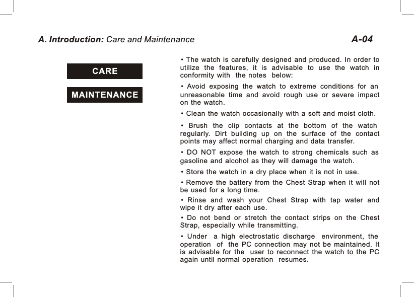 A. Introduction: Care and Maintenance CAREMAINTENANCEA-04•  The  watch  is  carefully  designed  and  produced.  In  order  to utilize  the  features,  it  is  advisable  to  use  the  watch  in conformity  with the  notes below:•  Avoid  exposing  the  watch  to  extreme  conditions  for  an unreasonable  time  and  avoid  rough  use  or  severe  impact on  the  watch. •  Clean  the  watch  occasionally  with  a  soft  and  moist  cloth. •  Brush  the  clip  contacts  at  the  bottom  of  the  watch regularly.  Dirt  building  up  on  the  surface  of  the  contact points  may  affect  normal  charging  and  data  transfer.•  DO  NOT  expose  the  watch  to  strong  chemicals  such  as gasoline  and  alcohol  as  they  will  damage  the  watch.•  Store  the  watch  in  a  dry  place  when  it  is  not  in  use.• Remove  the  battery  from  the  Chest  Strap  when  it  will  not be  used  for  a  long  time.• Rinse  and  wash  your  Chest  Strap  with  tap  water  and wipe  it  dry  after  each  use.• Do  not  bend  or  stretch  the  contact  strips  on  the  Chest Strap,  especially  while  transmitting.•  Under a  high  electrostatic  discharge environment,  the operation of the  PC  connection  may  not  be  maintained.  It is  advisable  for  the user  to  reconnect  the  watch  to  the  PC again  until  normal  operation resumes.