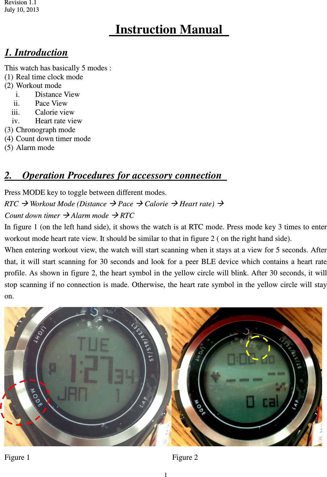 Revision 1.1 July 10, 2013  1   Instruction Manual   1. Introduction This watch has basically 5 modes : (1) Real time clock mode (2) Workout mode   i. Distance View ii. Pace View iii. Calorie view iv. Heart rate view (3) Chronograph mode (4) Count down timer mode (5) Alarm mode  2.    Operation Procedures for accessory connection   Press MODE key to toggle between different modes. RTC  Workout Mode (Distance  Pace  Calorie  Heart rate)    Count down timer  Alarm mode  RTC In figure 1 (on the left hand side), it shows the watch is at RTC mode. Press mode key 3 times to enter workout mode heart rate view. It should be similar to that in figure 2 ( on the right hand side). When entering workout view, the watch will start scanning when it stays at a view for 5 seconds. After that, it  will start scanning for 30 seconds and look for a peer BLE device  which  contains a heart rate profile. As shown in figure 2, the heart symbol in the yellow circle will blink. After 30 seconds, it will stop scanning if no connection is made. Otherwise, the heart rate symbol in the yellow circle will stay on.  Figure 1                                                                          Figure 2 
