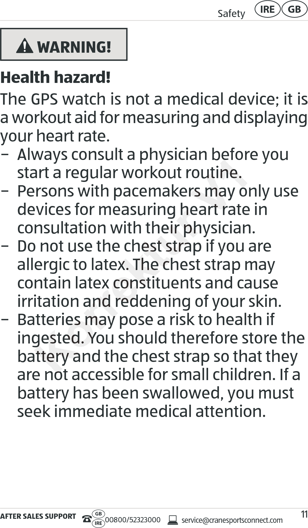 AFTER SALES SUPPORTservice@cranesportsconnect.comGBIRE 00800/52323000Safety GBIRE11 WARNING!Health hazard!The GPS watch is not a medical device; it is a workout aid for measuring and displaying your heart rate. − Always consult a physician before you start a regular workout routine.  − Persons with pacemakers may only use devices for measuring heart rate in  consultation with their physician. − Do not use the chest strap if you are allergic to latex. The chest strap may contain latex constituents and cause irritation and reddening of your skin. − Batteries may pose a risk to health if ingested. You should therefore store the battery and the chest strap so that they are not accessible for small children. If a battery has been swallowed, you must seek immediate medical attention.Korrektur devices for measuring heart rate in  devices for measuring heart rate in  consultation with their physician.consultation with their physician.− Do not use the chest strap if you ar− Do not use the chest strap if you arallergic to latex. The chest strap may allergic to latex. The chest strap may contain latex constituents and cause contain latex constituents and cause irritation and reddening of your skin.irritation and reddening of your skin.− Batteries may pose a risk t− Batteries may pose a risk tingested. You should therefore store the ingested. You should therefore store the battery and the chest strap so that they battery and the chest strap so that they are not accessible for small children. If a are not accessible for small children. If a V1− Always consult a physician before you − Always consult a physician before you art a regular workout routine. art a regular workout routine. ers may only use ers may only use devices for measuring heart rate in  devices for measuring heart rate in  