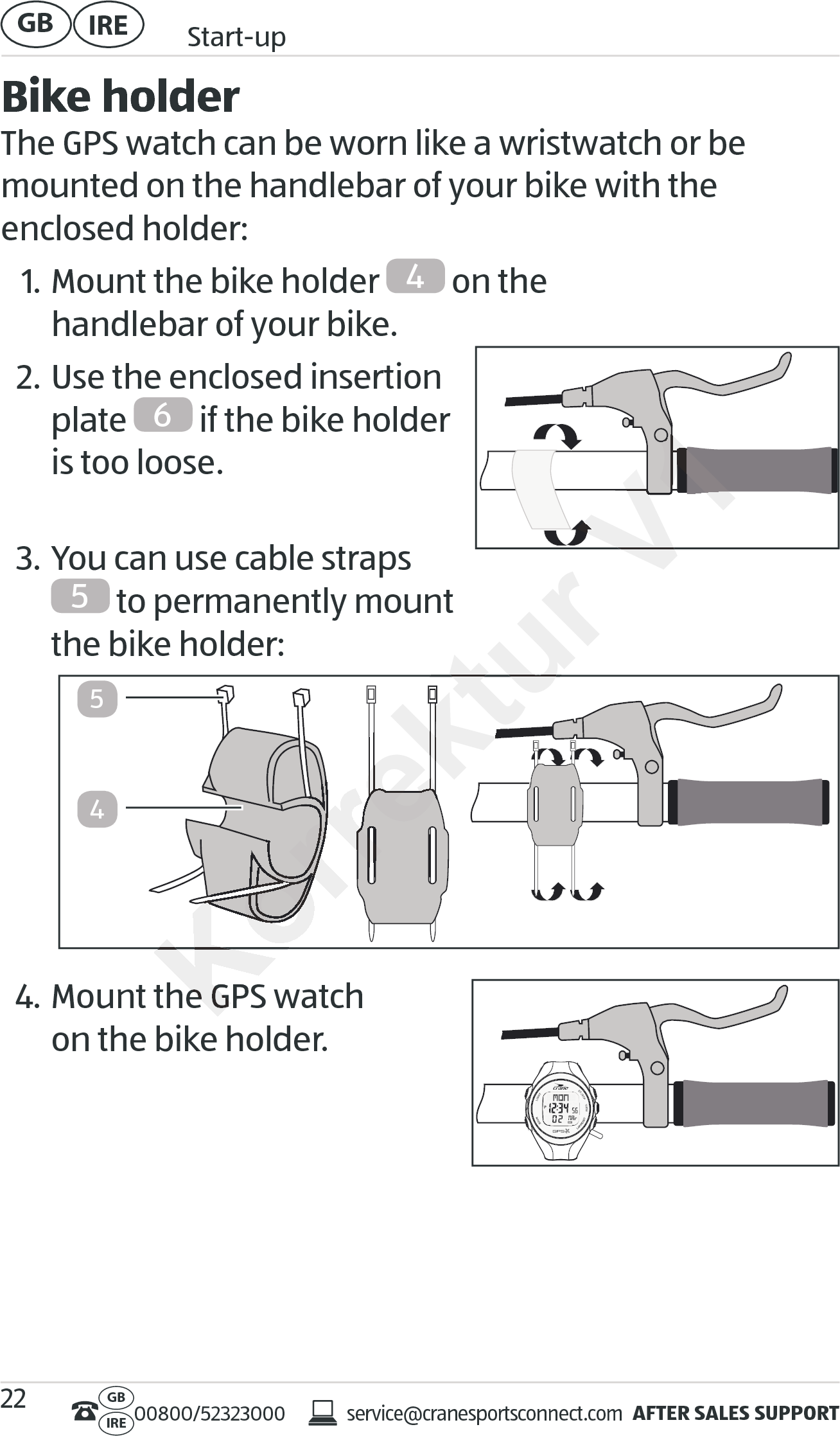 AFTER SALES SUPPORTservice@cranesportsconnect.comGBIRE 00800/52323000IRE Start-upGB 22Bike holderThe GPS watch can be worn like a wristwatch or be mounted on the handlebar of your bike with the  enclosed holder:1. Mount the bike holder  4 on the  handlebar of your bike.2. Use the enclosed insertion  plate  6 if the bike holder is too loose. 3. You can use cable straps 5 to permanently mount  the bike holder: 4. Mount the GPS watch  on the bike holder.45Mount the GPS watchMount the GPS watchKorrektur Korrektur Korrektur Korrektur Korrektur Korrektur Korrektur Korrektur Korrektur Korrektur Korrektur Korrektur Korrektur Korrektur Korrektur Korrektur Korrektur Korrektur Korrektur Korrektur Korrektur Korrektur Korrektur Korrektur Korrektur Korrektur V1V1V1V1V1V1V1V1V1V1V1