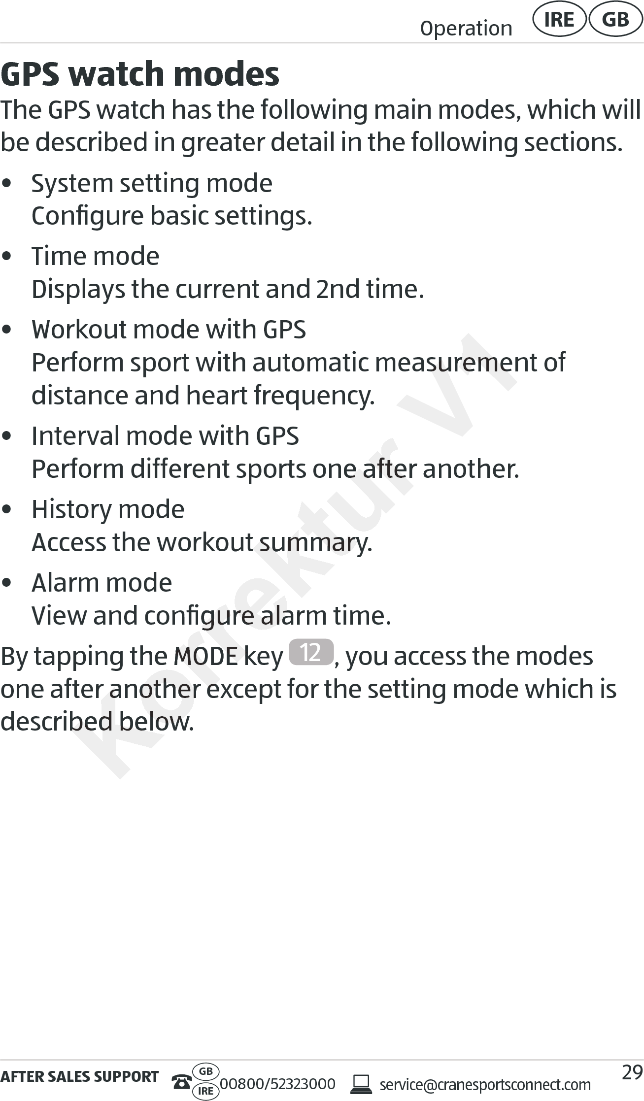 AFTER SALES SUPPORTservice@cranesportsconnect.comGBIRE 00800/52323000Operation GBIRE29GPS watch modesThe GPS watch has the following main modes, which will be described in greater detail in the following sections.•  System setting mode Conﬁgure basic settings.•  Time mode Displays the current and 2nd time.•  Workout mode with GPS Perform sport with automatic measurement of  distance and heart frequency.•  Interval mode with GPS Perform different sports one after another.•  History mode Access the workout summary.•  Alarm mode View and conﬁgure alarm time.By tapping the MODE key  12 , you access the modes one after another except for the setting mode which is described below.Perform different sports one after another.Perform different sports one after another.out summary.out summary.View and conﬁgurView and conﬁgure alarm time.e alarm time.By tapping the MODE key By tapping the MODE key one after another except for the setting mode which is one after another except for the setting mode which is described below.described below.V1Perform sport with automatic measurement of  Perform sport with automatic measurement of  