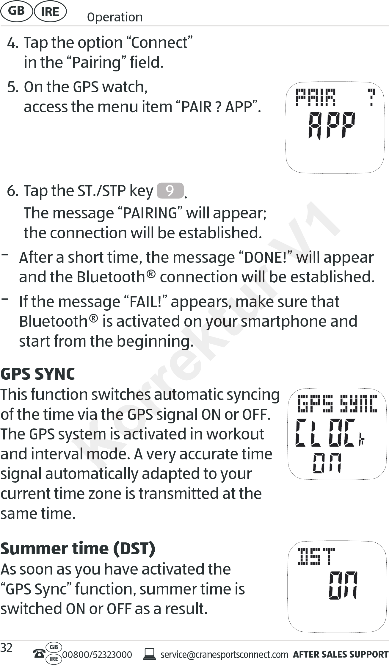 AFTER SALES SUPPORTservice@cranesportsconnect.comGBIRE 00800/52323000IRE OperationGB 324. Tap the option “Connect”  in the “Pairing” field.5. On the GPS watch,  access the menu item “PAIR ? APP”.   6. Tap the ST./STP key  9.  The message “PAIRING” will appear;  the connection will be established. − After a short time, the message “DONE!” will appear and the Bluetooth® connection will be established. − If the message “FAIL!” appears, make sure that  Bluetooth® is activated on your smartphone and start from the beginning.GPS SYNCThis function switches automatic syncing  of the time via the GPS signal ON or OFF. The GPS system is activated in workout and interval mode. A very accurate time signal automatically adapted to your  current time zone is transmitted at the same time.Summer time (DST)As soon as you have activated the  “GPS Sync” function, summer time is switched ON or OFF as a result.Korrektur er a short time, the message “DONE!” will appear er a short time, the message “DONE!” will appear and the Bluetooth® connection will be established.and the Bluetooth® connection will be established.If the message “FAIL!” appears, makIf the message “FAIL!” appears, make sure that  e sure that  Bluetooth® is activated on your smartphone and Bluetooth® is activated on your smartphone and start from the beginning.start from the beginning.This function switches automatic syncing This function switches automatic syncing of the time via the GPS signal ON or OFF. of the time via the GPS signal ON or OFF. The GPS system is activated in workout The GPS system is activated in workout and interval mode. A very accurate time and interval mode. A very accurate time signal automatically adapted to your signal automatically adapted to your V1er a short time, the message “DONE!” will appear er a short time, the message “DONE!” will appear and the Bluetooth® connection will be established.
