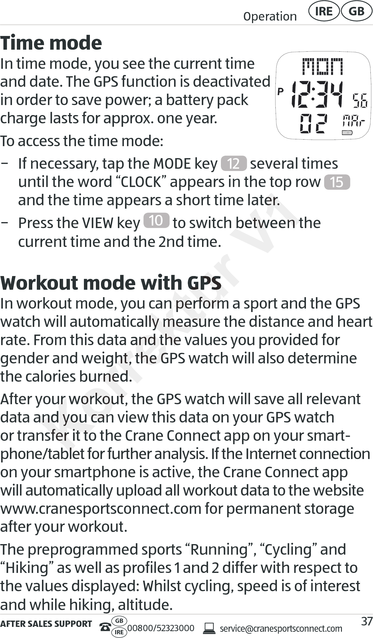 AFTER SALES SUPPORTservice@cranesportsconnect.comGBIRE 00800/52323000Operation GBIRE37Time modeIn time mode, you see the current time  and date. The GPS function is deactivated in order to save power; a battery pack charge lasts for approx. one year.To access the time mode: − If necessary, tap the MODE key  12  several times  until the word “CLOCK” appears in the top row  15  and the time appears a short time later. − Press the VIEW key  10  to switch between the  current time and the 2nd time.Workout mode with GPSIn workout mode, you can perform a sport and the GPS watch will automatically measure the distance and heart rate. From this data and the values you provided for gender and weight, the GPS watch will also determine the calories burned.After your workout, the GPS watch will save all relevant data and you can view this data on your GPS watch or transfer it to the Crane Connect app on your smart-phone/tablet for further analysis. If the Internet connection on your smartphone is active, the Crane Connect app will automatically upload all workout data to the website www.cranesportsconnect.com for permanent storage after your workout.The preprogrammed sports “Running”, “Cycling” and “Hiking” as well as profiles 1 and 2 differ with respect to the values displayed: Whilst cycling, speed is of interest and while hiking, altitude.Korrektur current time and the 2nd time.Workout mode with GPSWorkout mode with GPSIn workout mode, you can perform a sport and the GPS In workout mode, you can perform a sport and the GPS watch will automatically measure the distance and heart watch will automatically measure the distance and heart rate. From this data and the values you provided for rate. From this data and the values you provided for gender and weight, the GPS watch will also determine gender and weight, the GPS watch will also determine the calories burned.the calories burned.After your workout, the GPS watch will save all relevant After your workout, the GPS watch will save all relevant data and you can view this data on your GPS watch data and you can view this data on your GPS watch or transfer it to the Crane Connect app on your smartor transfer it to the Crane Connect app on your smartphone/tablet for further analysis. If the Internet connectionphone/tablet for further analysis. If the Internet connectionV1and the time appears a short time later.and the time appears a short time later. to switch between the   to switch between the  