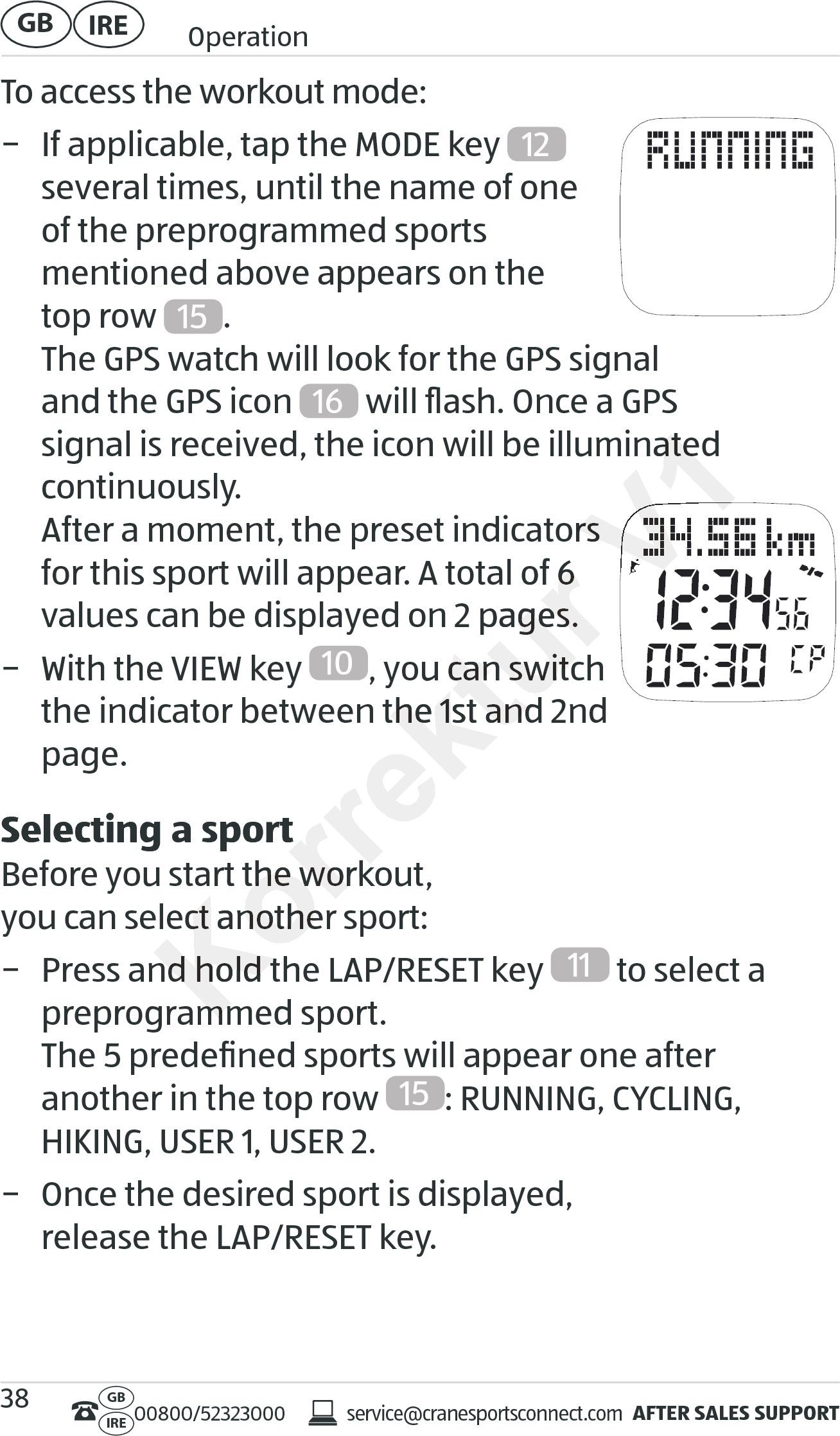 AFTER SALES SUPPORTservice@cranesportsconnect.comGBIRE 00800/52323000IRE OperationGB 38To access the workout mode: − If applicable, tap the MODE key  12   several times, until the name of one  of the preprogrammed sports  mentioned above appears on the  top row  15 . The GPS watch will look for the GPS signal  and the GPS icon  16  will ﬂash. Once a GPS  signal is received, the icon will be illuminated continuously. After a moment, the preset indicators  for this sport will appear. A total of 6 values can be displayed on 2 pages. − With the VIEW key  10 , you can switch the indicator between the 1st and 2nd page.Selecting a sportBefore you start the workout,  you can select another sport: − Press and hold the LAP/RESET key  11  to select a preprogrammed sport. The 5 predeﬁned sports will appear one after  another in the top row  15 : RUNNING, CYCLING,  HIKING, USER 1, USER 2. − Once the desired sport is displayed,  release the LAP/RESET key.for this sport will appear. A total of 6 for this sport will appear. A total of 6 values can be displayed on 2 pages.values can be displayed on 2 pages., you can switch , you can switch the indicator between the 1st and 2nd the indicator between the 1st and 2nd Selecting a sportSelecting a sportBefore you start the workout, Before you start the workout, you can select another sport:you can select another sport:− Press and hold the LAP/RESET− Press and hold the LAP/RESETpreprogrammed sport. preprogrammed sport. V1signal is received, the icon will be illuminated signal is received, the icon will be illuminated After a moment, the preset indicators  After a moment, the preset indicators  V1V1V1V1V1V1V1V1V1V1V1V1V1V1V1V1V1V1V1V1V1V1V1V1V1V1V1V1V1V1V1V1V1V1V1V1V1V1V1V1V1V1V1V1V1V1V1V1V1V1V1V1V1V1V1V1V1V1V1V1V1V1