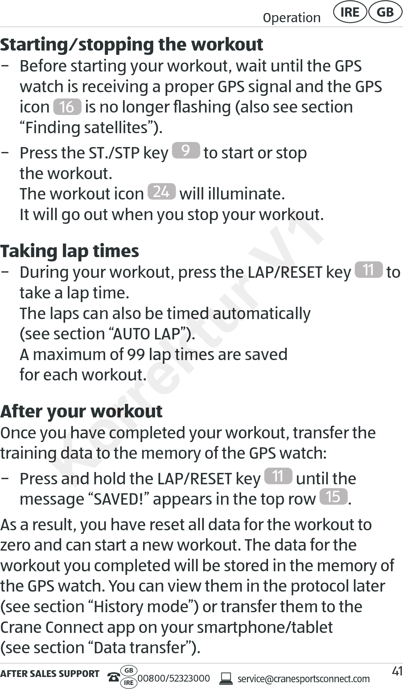 AFTER SALES SUPPORTservice@cranesportsconnect.comGBIRE 00800/52323000Operation GBIRE41Starting⁄stopping the workout − Before starting your workout, wait until the GPS watch is receiving a proper GPS signal and the GPS icon  16  is no longer ﬂashing (also see section  “Finding satellites”). − Press the ST./STP key  9 to start or stop  the workout. The workout icon  24  will illuminate.  It will go out when you stop your workout.Taking lap times − During your workout, press the LAP/RESET key 11  to take a lap time. The laps can also be timed automatically  (see section “AUTO LAP”). A maximum of 99 lap times are saved  for each workout.After your workoutOnce you have completed your workout, transfer the training data to the memory of the GPS watch: − Press and hold the LAP/RESET key  11  until the  message “SAVED!” appears in the top row  15 .As a result, you have reset all data for the workout to zero and can start a new workout. The data for the  workout you completed will be stored in the memory of the GPS watch. You can view them in the protocol later (see section “History mode”) or transfer them to the Crane Connect app on your smartphone/tablet  (see section “Data transfer”).Korrektur , press the LAP/RESET key, press the LAP/RESET keyThe laps can also be timed automatically  The laps can also be timed automatically  (see section “AUTO LAP”). (see section “AUTO LAP”). A maximum of 99 lap times are saved  A maximum of 99 lap times are saved  for each workout.for each workout.After your workoutAfter your workoutOnce you have completed your workout, transfer the Once you have completed your workout, transfer the training data to the memory of the GPS watch:training data to the memory of the GPS watch:− Press and hold the LAP/RESET− Press and hold the LAP/RESETV1It will go out when you stop your workout.It will go out when you stop your workout., press the LAP/RESET key, press the LAP/RESET key