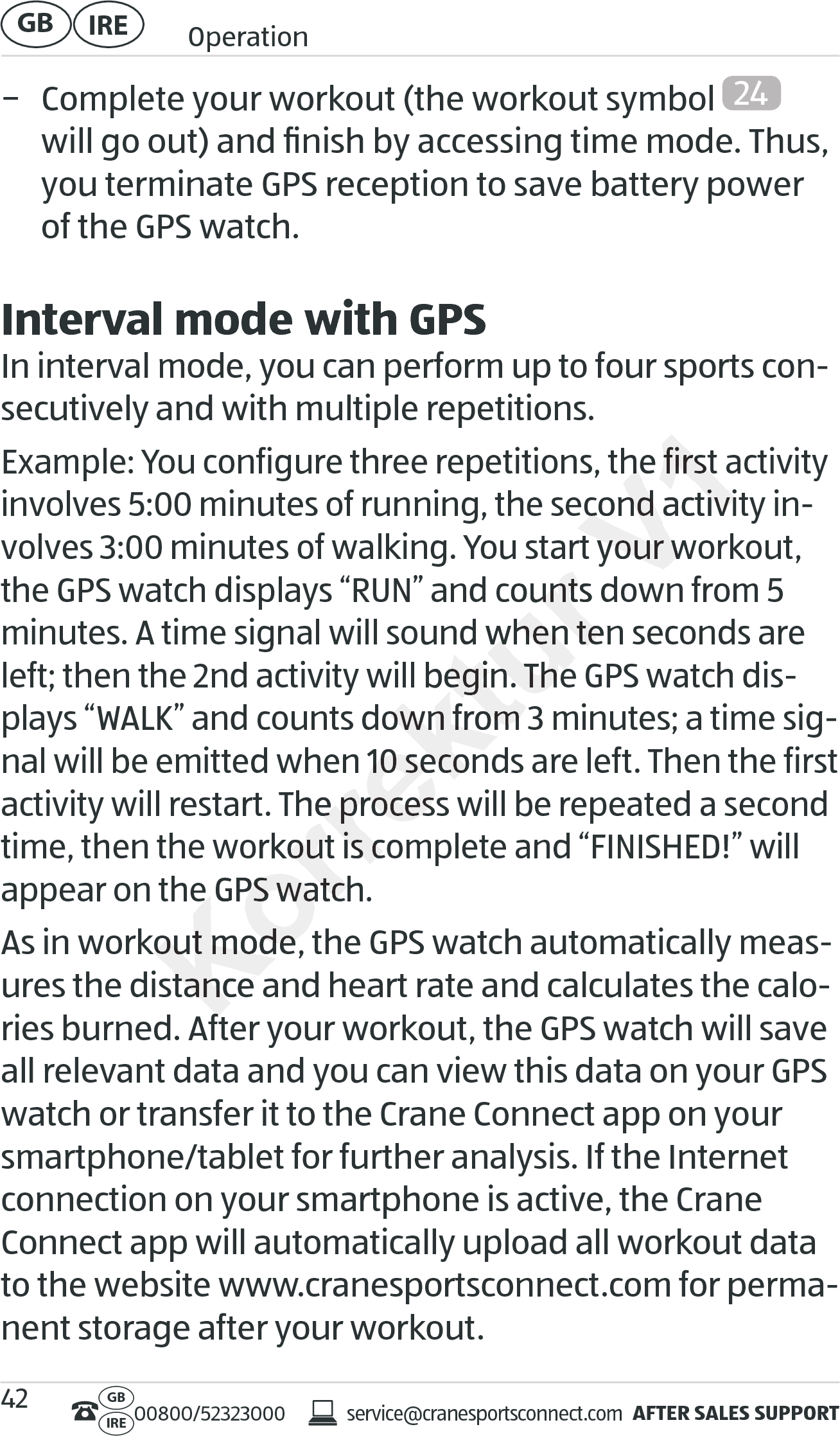 AFTER SALES SUPPORTservice@cranesportsconnect.comGBIRE 00800/52323000IRE OperationGB 42 − Complete your workout (the workout symbol  24  will go out) and ﬁnish by accessing time mode. Thus, you terminate GPS reception to save battery power of the GPS watch.Interval mode with GPSIn interval mode, you can perform up to four sports con-secutively and with multiple repetitions.Example: You configure three repetitions, the first activity involves 5:00 minutes of running, the second activity in-volves 3:00 minutes of walking. You start your workout, the GPS watch displays “RUN” and counts down from 5 minutes. A time signal will sound when ten seconds are left; then the 2nd activity will begin. The GPS watch dis-plays “WALK”and counts down from 3 minutes; a time sig-nal will be emitted when 10 seconds are left. Then the first activity will restart. The process will be repeated a second time, then the workout is complete and “FINISHED!” will appear on the GPS watch.As in workout mode, the GPS watch automatically meas-ures the distance and heart rate and calculates the calo-ries burned. After your workout, the GPS watch will save all relevant data and you can view this data on your GPS watch or transfer it to the Crane Connect app on your smartphone/tablet for further analysis. If the Internet connection on your smartphone is active, the Crane Connect app will automatically upload all workout data to the website www.cranesportsconnect.com for perma-nent storage after your workout.Korrektur volves 3:00 minutes of walking. You start your workout, the GPS watch displays “RUN” and counts down frthe GPS watch displays “RUN” and counts down frminutes. A time signal will sound when ten seconds are minutes. A time signal will sound when ten seconds are left; then the 2nd activity will begin. The GPS watch disleft; then the 2nd activity will begin. The GPS watch displays “WALK”and counts down from 3 minutes; a time sigplays “WALK”and counts down from 3 minutes; a time signal will be emitted when 10 seconds are left. Then the first nal will be emitted when 10 seconds are left. Then the first art. The process will be repeated a second art. The process will be repeated a second time, then the workout is complete and “FINISHED!” will time, then the workout is complete and “FINISHED!” will appear on the GPS watch.appear on the GPS watch.As in workout mode, the GPS watch automatically measAs in workout mode, the GPS watch automatically measures the distance and heart rate and calculates the caloures the distance and heart rate and calculates the calories burned. After your workout, the GPS watch will save ries burned. After your workout, the GPS watch will save V1Example: You configure three repetitions, the first activity Example: You configure three repetitions, the first activity involves 5:00 minutes of running, the second activity ininvolves 5:00 minutes of running, the second activity involves 3:00 minutes of walking. You start your workout, volves 3:00 minutes of walking. You start your workout, the GPS watch displays “RUN” and counts down fr