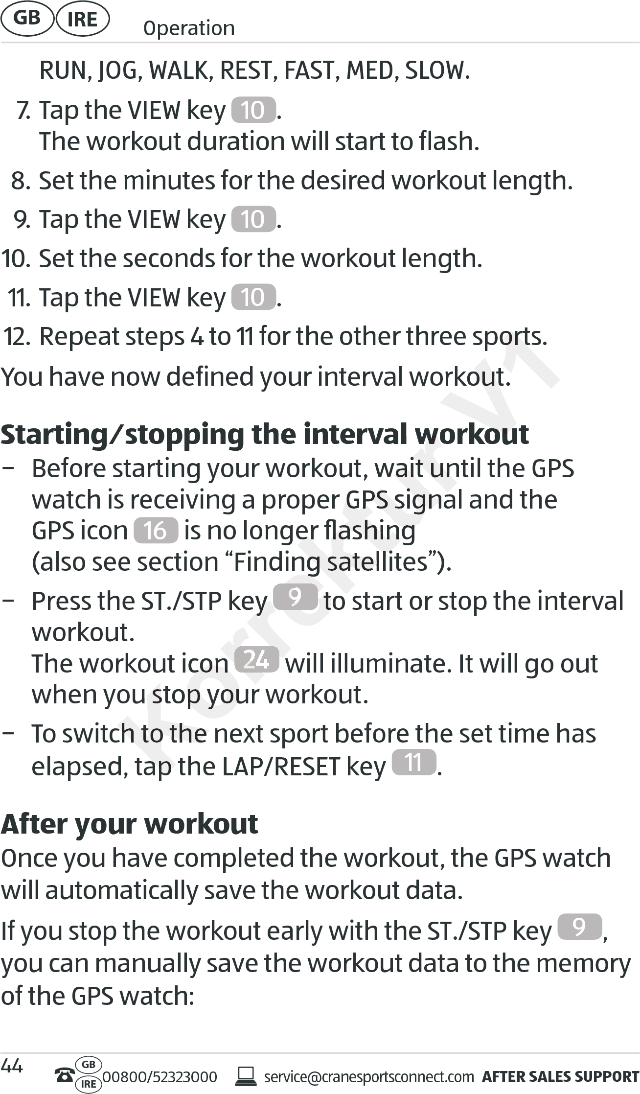 AFTER SALES SUPPORTservice@cranesportsconnect.comGBIRE 00800/52323000IRE OperationGB 44RUN, JOG, WALK, REST, FAST, MED, SLOW.7. Tap the VIEW key  10 . The workout duration will start to flash.8. Set the minutes for the desired workout length.9. Tap the VIEW key  10 .10. Set the seconds for the workout length.11. Tap the VIEW key  10 .12. Repeat steps 4 to 11 for the other three sports.You have now defined your interval workout. Starting⁄stopping the interval workout − Before starting your workout, wait until the GPS watch is receiving a proper GPS signal and the  GPS icon  16  is no longer ﬂashing  (also see section “Finding satellites”). − Press the ST./STP key  9 to start or stop the interval workout. The workout icon  24  will illuminate. It will go out when you stop your workout. − To switch to the next sport before the set time has elapsed, tap the LAP/RESET key  11 .After your workoutOnce you have completed the workout, the GPS watch will automatically save the workout data.If you stop the workout early with the ST./STP key  9, you can manually save the workout data to the memory of the GPS watch:Korrektur Starting⁄stopping the interval workoutStarting⁄stopping the interval workout− Before starting your workout, wait until the GPS − Before starting your workout, wait until the GPS ch is receiving a proper GPS signal and the  ch is receiving a proper GPS signal and the   is no longer ﬂashing   is no longer ﬂashing  (also see section “Finding satellites”).(also see section “Finding satellites”).T./STP key T./STP key Korrektur 9 to start or stop the interval  to start or stop the interval  to start or stop the interval The workout icon The workout icon Korrektur 24 will illuminate. It will go out  will illuminate. It will go out  will illuminate. It will go out when you stop your workout.when you stop your workout.ch to the next sport before the set time has ch to the next sport before the set time has elapsed, tap the LAP/RESET key elapsed, tap the LAP/RESET key V1o 11 for the other three sports.o 11 for the other three sports.You have now defined your interval workout. You have now defined your interval workout. Starting⁄stopping the interval workoutStarting⁄stopping the interval workout
