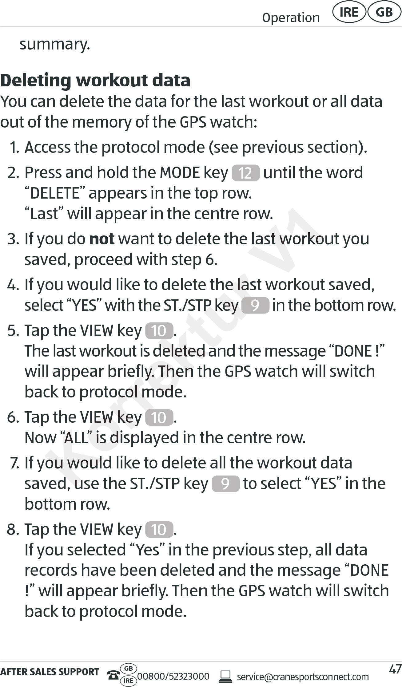 AFTER SALES SUPPORTservice@cranesportsconnect.comGBIRE 00800/52323000Operation GBIRE47summary.Deleting workout dataYou can delete the data for the last workout or all data out of the memory of the GPS watch:1. Access the protocol mode (see previous section).2. Press and hold the MODE key  12  until the word  “DELETE” appears in the top row. “Last” will appear in the centre row.3. If you do not want to delete the last workout you saved, proceed with step 6.4. If you would like to delete the last workout saved,  select “YES” with the ST./STP key  9 in the bottom row.5. Tap the VIEW key  10 . The last workout is deleted and the message “DONE !” will appear briefly. Then the GPS watch will switch back to protocol mode.6. Tap the VIEW key  10 . Now “ALL” is displayed in the centre row.7. If you would like to delete all the workout data saved, use the ST./STP key  9 to select “YES” in the bottom row.8. Tap the VIEW key  10 . If you selected “Yes” in the previous step, all data records have been deleted and the message “DONE !” will appear briefly. Then the GPS watch will switch back to protocol mode.Korrektur o delete the last workout saved, o delete the last workout saved, select “YES” with the ST./STP key select “YES” with the ST./STP key Korrektur 9Korrektur 10. The last workout is deleted and the message “DONE !” The last workout is deleted and the message “DONE !” will appear briefly. Then the GPS watch will switch will appear briefly. Then the GPS watch will switch back to protocol mode.back to protocol mode.Tap the VIEW key VIEW key Korrektur Now “ALL” is displayed in the centre row.Now “ALL” is displayed in the centre row.If you would like tIf you would like tsaved, use the ST./STP key saved, use the ST./STP key V1 want to delete the last workout you  want to delete the last workout you o delete the last workout saved, 