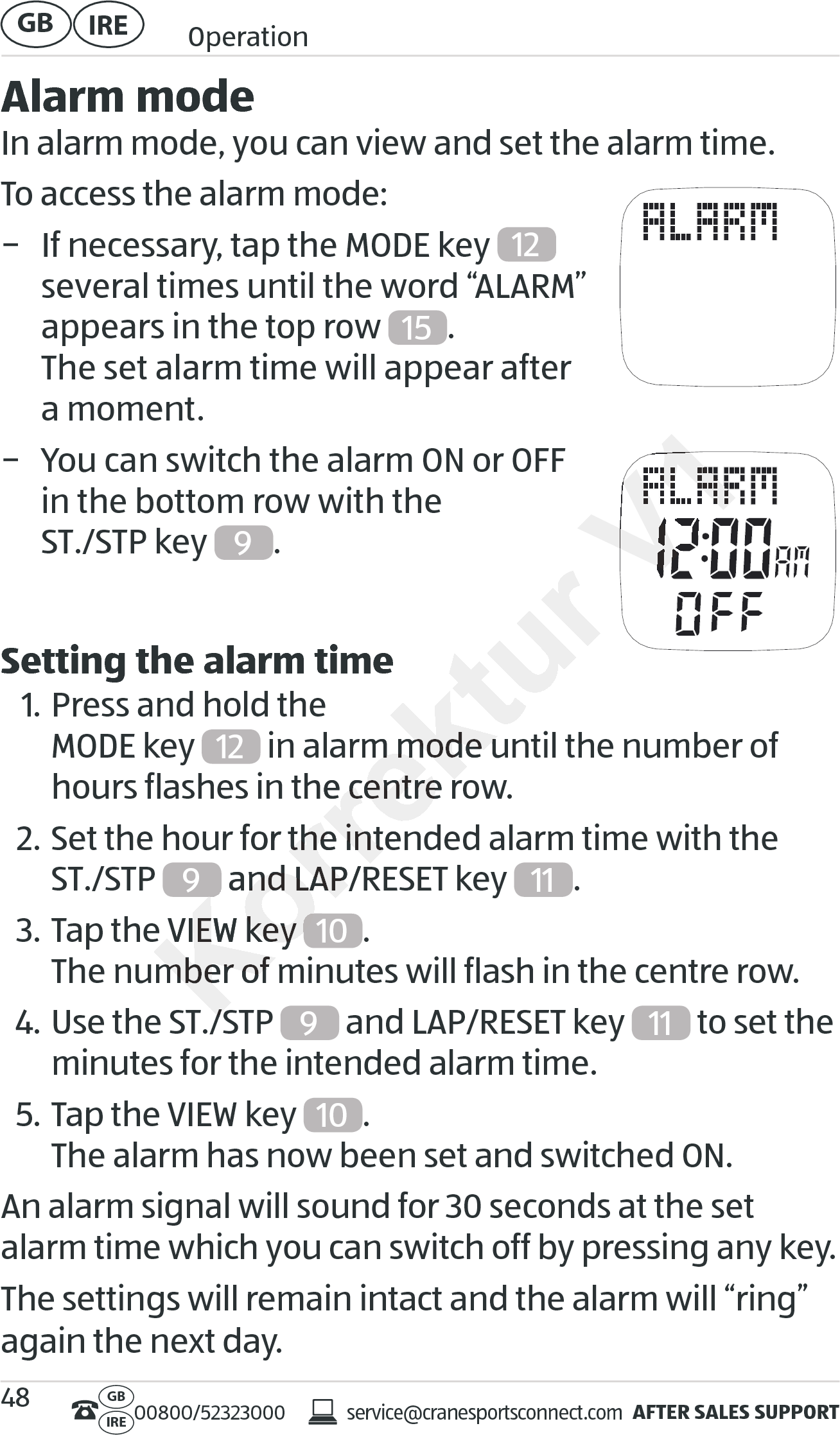 AFTER SALES SUPPORTservice@cranesportsconnect.comGBIRE 00800/52323000IRE OperationGB 48Alarm modeIn alarm mode, you can view and set the alarm time.To access the alarm mode: − If necessary, tap the MODE key  12   several times until the word “ALARM” appears in the top row  15 . The set alarm time will appear after  a moment. − You can switch the alarm ON or OFF  in the bottom row with the  ST./STP key  9. Setting the alarm time1. Press and hold the  MODE key 12  in alarm mode until the number of hours flashes in the centre row.2. Set the hour for the intended alarm time with the  ST./STP  9 and LAP/RESET key  11 .3. Tap the VIEW key  10 . The number of minutes will flash in the centre row.4. Use the ST./STP  9 and LAP/RESET key  11  to set the minutes for the intended alarm time.5. Tap the VIEW key  10 . The alarm has now been set and switched ON.An alarm signal will sound for 30 seconds at the set alarm time which you can switch off by pressing any key.The settings will remain intact and the alarm will “ring” again the next day. in alarm mode until the number of  in alarm mode until the number of hours flashes in the centre row.hours flashes in the centre row.Set the hour for the intended alarm time with theSet the hour for the intended alarm time with theKorrektur  and LAP/RESET key  and LAP/RESET key Tap the Tap the VIEW key VIEW key Korrektur The number of minutes will flash in the centre row.The number of minutes will flash in the centre row.Use the ST./SUse the ST./SV1V1V1V1V1V1V1V1V1V1V1V1V1V1V1V1V1V1V1V1V1V1V1V1V1V1V1V1V1V1V1V1V1V1V1V1V1V1V1V1V1V1V1V1V1V1V1V1V1V1V1V1V1V1V1V1V1V1V1V1V1V1V1V1V1V1V1V1V1V1V1V1V1V1V1V1V1V1V1V1V1V1V1V1V1V1V1V1V1V1V1V1V1V1V1V1V1V1V1V1V1
