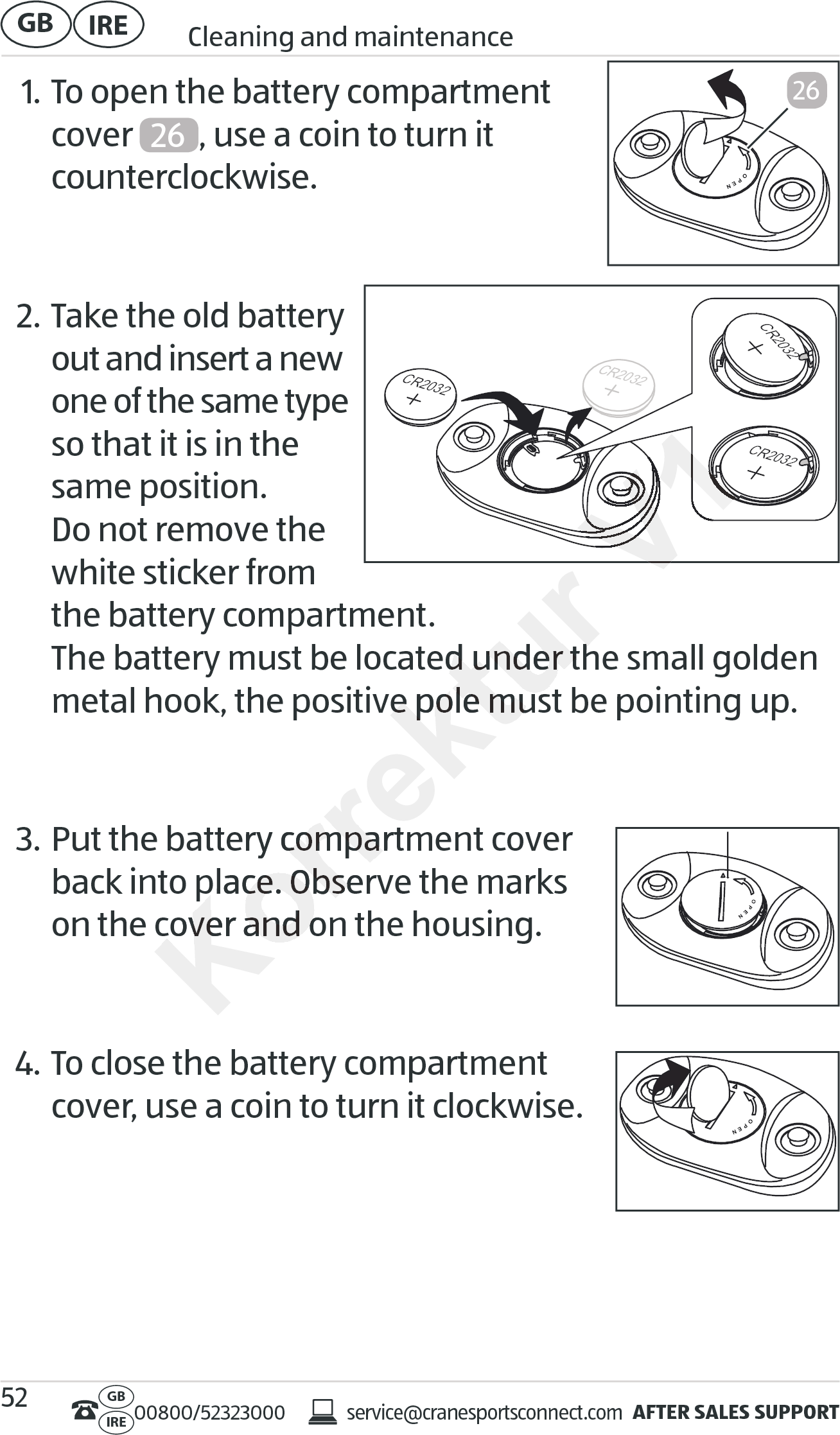 AFTER SALES SUPPORTservice@cranesportsconnect.comGBIRE 00800/52323000IRE Cleaning and maintenanceGB 521. To open the battery compartment  cover  26 , use a coin to turn it  counterclockwise.  2. Take the old battery  out and insert a new one of the same type so that it is in the same position. Do not remove the white sticker from the battery compartment. The battery must be located under the small golden metal hook, the positive pole must be pointing up.  3. Put the battery compartment cover  back into place. Observe the marks  on the cover and on the housing.  4. To close the battery compartment  cover, use a coin to turn it clockwise. 26CR2032CR2032CR2032CR2032Korrektur The battery must be located under the small golden The battery must be located under the small golden metal hook, the positive pole must be pointing up.metal hook, the positive pole must be pointing up.Put the battery compartment coverPut the battery compartment coverback into place. Observe the marks back into place. Observe the marks on the cover and on the housing.on the cover and on the housing.Korrektur Korrektur V1V1V1V1V1V1V1V1V1V1V1V1V1V1V1V1V1V1V1