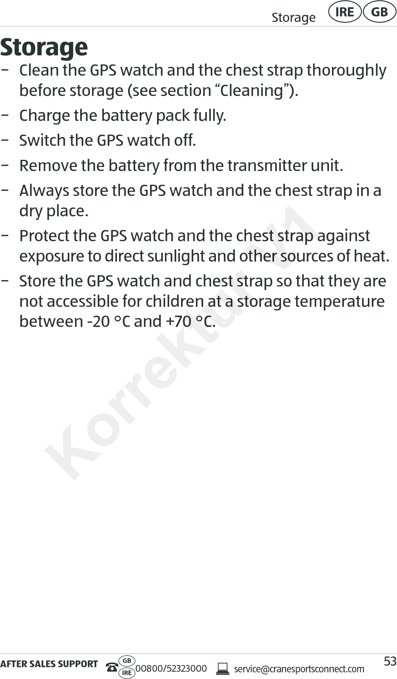 AFTER SALES SUPPORTservice@cranesportsconnect.comGBIRE 00800/52323000Storage GBIRE53Storage − Clean the GPS watch and the chest strap thoroughly before storage (see section “Cleaning”). − Charge the battery pack fully. − Switch the GPS watch off. − Remove the battery from the transmitter unit. − Always store the GPS watch and the chest strap in a dry place. − Protect the GPS watch and the chest strap against  exposure to direct sunlight and other sources of heat. − Store the GPS watch and chest strap so that they are not accessible for children at a storage temperature between -20°C and +70°C.Korrektur exposure to direct sunlight and other sources of heat.e the GPS watch and chest strap so that they are e the GPS watch and chest strap so that they are not accessible for children at a storage temperature not accessible for children at a storage temperature between -20°C and +70°C.between -20°C and +70°C.V1ect the GPS watch and the chest strap against  ect the GPS watch and the chest strap against  exposure to direct sunlight and other sources of heat.exposure to direct sunlight and other sources of heat.e the GPS watch and chest strap so that they are 