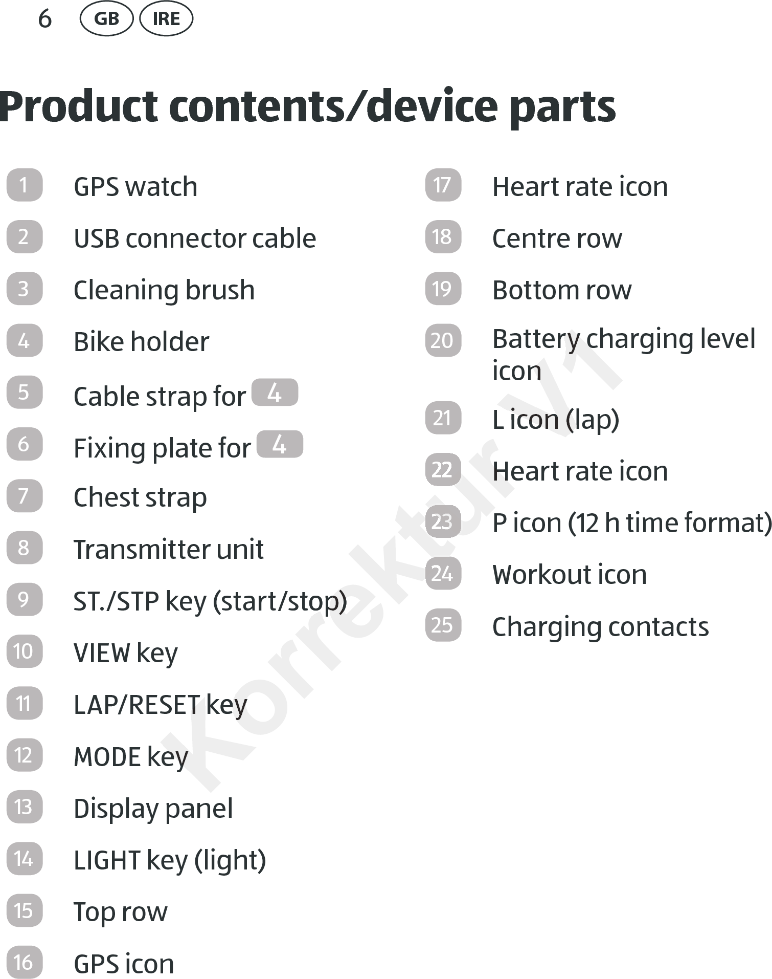 6GB IREProduct contents⁄device parts1GPS watch2USB connector cable3Cleaning brush4Bike holder5Cable strap for  46Fixing plate for  47Chest strap8Transmitter unit9ST./STP key (start/stop)10 VIEW key11 LAP/RESET key12 MODE key13 Display panel14 LIGHT key (light)15 Top row16 GPS icon17 Heart rate icon18 Centre row19 Bottom row20 Battery charging level icon21 L icon (lap)22 Heart rate icon23P icon (12 h time format)24 Workout icon25 Charging contactsKorrektur ST./STP key (start/stop)ST./STP key (start/stop)LAP/RESET keyLAP/RESET keyMODE keyMODE keyKorrektur Korrektur Heart rate iconHeart rate iconKorrektur 23Korrektur Korrektur 24Korrektur V1Battery charging level Battery charging level iconiconL icon (lap)L icon (lap)