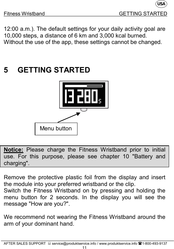    Fitness Wristband GETTING STARTED   AFTER SALES SUPPORT   service@produktservice.info / www.produktservice.info 1-800-493-9137 11 12:00 a.m.). The default settings for your daily activity goal are 10,000 steps, a distance of 6 km and 3,000 kcal burned. Without the use of the app, these settings cannot be changed.   5  GETTING STARTED       Notice: Please charge the Fitness Wristband prior to initial use. For this purpose, please see chapter 10 &quot;Battery and charging&quot;.  Remove the protective plastic foil from the display and insert the module into your preferred wristband or the clip. Switch the Fitness Wristband on by pressing and holding the menu button for 2 seconds. In the display you will  see the message &quot;How are you?&quot;.  We recommend not wearing the Fitness Wristband around the arm of your dominant hand. Menu button 