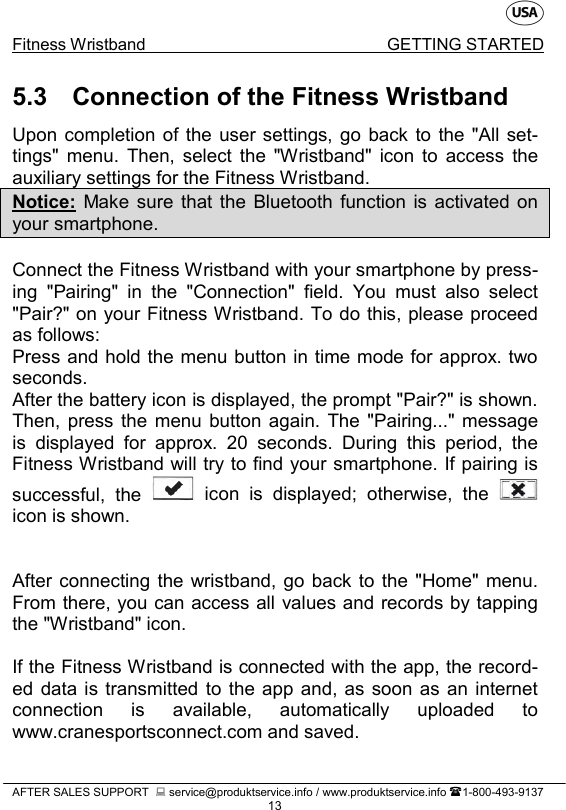    Fitness Wristband GETTING STARTED   AFTER SALES SUPPORT   service@produktservice.info / www.produktservice.info 1-800-493-9137 13 5.3 Connection of the Fitness Wristband Upon completion of the user settings,  go back to the &quot;All set-tings&quot; menu. Then, select the &quot;Wristband&quot; icon to access the auxiliary settings for the Fitness Wristband. Notice: Make sure that the Bluetooth function is activated on your smartphone.  Connect the Fitness Wristband with your smartphone by press-ing &quot;Pairing&quot; in the &quot;Connection&quot; field. You must also select &quot;Pair?&quot; on your Fitness Wristband. To do this, please proceed as follows: Press and hold the menu button in time mode for approx. two seconds.  After the battery icon is displayed, the prompt &quot;Pair?&quot; is shown. Then, press the menu button again. The &quot;Pairing...&quot; message is displayed for approx. 20 seconds. During this period,  the Fitness Wristband will try to find your smartphone. If pairing is successful, the   icon is displayed; otherwise,  the   icon is shown.   After connecting the wristband, go back to the &quot;Home&quot; menu. From there, you can access all values and records by tapping the &quot;Wristband&quot; icon.  If the Fitness Wristband is connected with the app, the record-ed data is transmitted to the app and, as soon as an internet connection is available, automatically uploaded to www.cranesportsconnect.com and saved.  