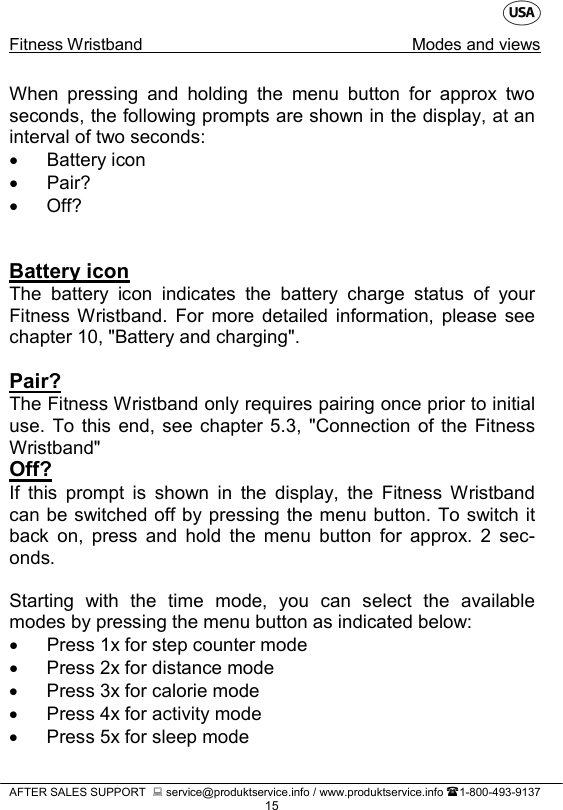    Fitness Wristband Modes and views   AFTER SALES SUPPORT   service@produktservice.info / www.produktservice.info 1-800-493-9137 15 When pressing and holding the menu button for approx two seconds, the following prompts are shown in the display, at an interval of two seconds: • Battery icon •  Pair? • Off?   Battery icon The battery icon indicates the battery charge status of your Fitness Wristband. For more detailed information, please see chapter 10, &quot;Battery and charging&quot;.  Pair? The Fitness Wristband only requires pairing once prior to initial use. To this end, see chapter 5.3,  &quot;Connection of the Fitness Wristband&quot; Off? If this prompt is shown in the display, the Fitness Wristband can be switched off by pressing the menu button. To switch it back on, press and hold the menu button for approx. 2 sec-onds.  Starting with the time mode, you can select the available modes by pressing the menu button as indicated below: • Press 1x for step counter mode • Press 2x for distance mode • Press 3x for calorie mode • Press 4x for activity mode • Press 5x for sleep mode 