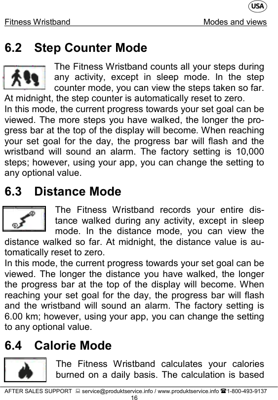    Fitness Wristband  Modes and views   AFTER SALES SUPPORT   service@produktservice.info / www.produktservice.info 1-800-493-9137 16 6.2 Step Counter Mode The Fitness Wristband counts all your steps during any activity, except in sleep mode. In the step counter mode, you can view the steps taken so far. At midnight, the step counter is automatically reset to zero. In this mode, the current progress towards your set goal can be viewed. The more steps you have walked, the longer the pro-gress bar at the top of the display will become. When reaching your set goal for the day, the progress bar will flash and the wristband will sound an alarm. The factory setting is 10,000 steps; however, using your app, you can change the setting to any optional value. 6.3 Distance Mode The Fitness Wristband records your entire dis-tance walked during any activity, except in sleep mode. In the distance mode,  you can view the distance walked so far. At midnight, the distance value is au-tomatically reset to zero. In this mode, the current progress towards your set goal can be viewed. The longer the distance you have walked,  the longer the progress bar at the top of the display will become. When reaching your set goal for the day, the progress bar will flash and the wristband will sound an alarm. The factory setting is 6.00 km; however, using your app, you can change the setting to any optional value. 6.4 Calorie Mode The Fitness Wristband calculates your calories burned on a daily basis. The calculation is based 