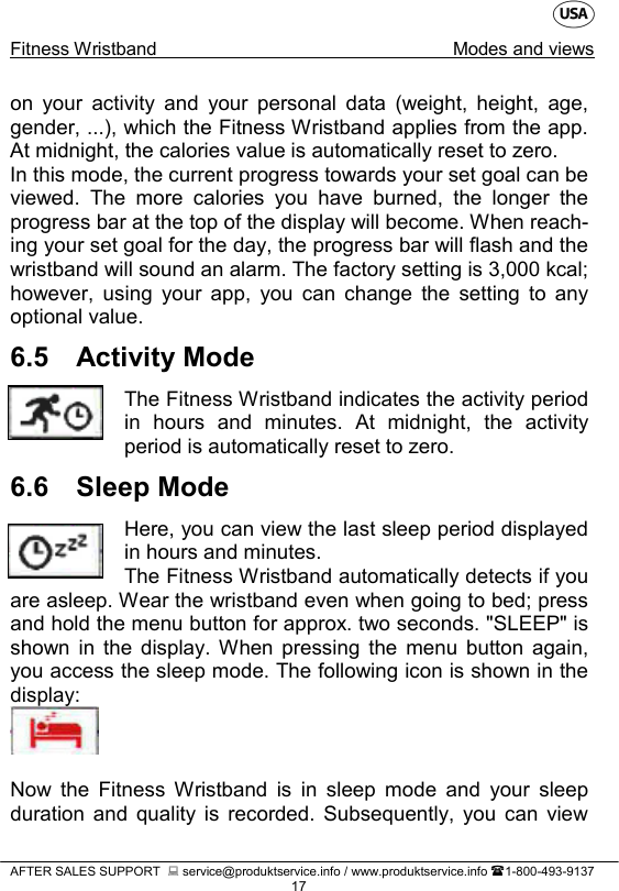    Fitness Wristband Modes and views   AFTER SALES SUPPORT   service@produktservice.info / www.produktservice.info 1-800-493-9137 17 on your activity and your personal data (weight, height, age, gender, ...), which the Fitness Wristband applies from the app. At midnight, the calories value is automatically reset to zero. In this mode, the current progress towards your set goal can be viewed. The more calories you have burned,  the longer the progress bar at the top of the display will become. When reach-ing your set goal for the day, the progress bar will flash and the wristband will sound an alarm. The factory setting is 3,000 kcal; however, using your app,  you can change the setting to any optional value. 6.5 Activity Mode The Fitness Wristband indicates the activity period in hours and minutes. At midnight, the activity period is automatically reset to zero. 6.6 Sleep Mode Here, you can view the last sleep period displayed in hours and minutes. The Fitness Wristband automatically detects if you are asleep. Wear the wristband even when going to bed; press and hold the menu button for approx. two seconds. &quot;SLEEP&quot; is shown in the display. When pressing the menu button again, you access the sleep mode. The following icon is shown in the display:   Now the Fitness Wristband is in sleep mode and your sleep duration and quality is recorded. Subsequently, you can view 