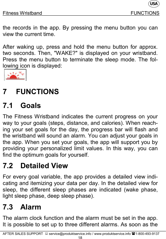    Fitness Wristband FUNCTIONS   AFTER SALES SUPPORT   service@produktservice.info / www.produktservice.info 1-800-493-9137 18 the records in the app. By pressing the menu button you can view the current time.  After waking up, press and hold the menu button for approx. two seconds. Then, &quot;WAKE?&quot; is displayed on your wristband. Press the menu button to terminate the sleep mode. The fol-lowing icon is displayed:   7  FUNCTIONS 7.1 Goals The Fitness Wristband indicates the current progress on your way to your goals (steps, distance, and calories). When reach-ing your set goals for the day, the progress bar will flash and the wristband will sound an alarm. You can adjust your goals in the app. When you set your goals, the app will support you by providing your personalized limit values. In this way, you can find the optimum goals for yourself. 7.2 Detailed View For every goal variable, the app provides a detailed view indi-cating and itemizing your data per day. In the detailed view for sleep, the different sleep phases are indicated (wake phase, light sleep phase, deep sleep phase). 7.3 Alarm The alarm clock function and the alarm must be set in the app. It is possible to set up to three different alarms. As soon as the 
