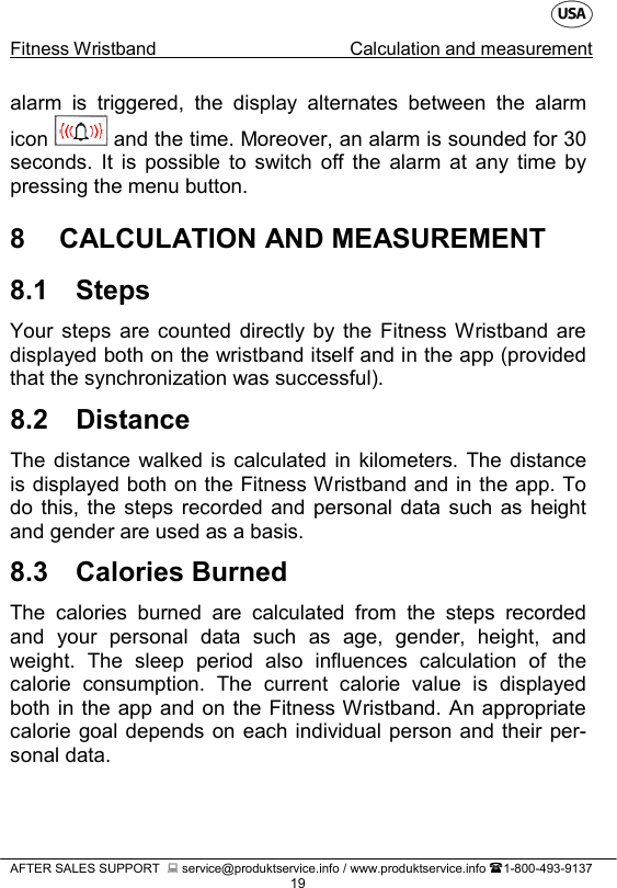   Fitness Wristband Calculation and measurement   AFTER SALES SUPPORT   service@produktservice.info / www.produktservice.info 1-800-493-9137 19 alarm is triggered, the display alternates between the alarm icon   and the time. Moreover, an alarm is sounded for 30 seconds. It is possible to switch off the alarm at any time by pressing the menu button. 8  CALCULATION AND MEASUREMENT 8.1 Steps Your steps are counted directly by the Fitness Wristband are displayed both on the wristband itself and in the app (provided that the synchronization was successful). 8.2 Distance The distance walked is calculated in kilometers. The distance is displayed both on the Fitness Wristband and in the app. To do this, the steps recorded and personal data such as height and gender are used as a basis.  8.3 Calories Burned The calories burned are calculated from the steps recorded and your personal data such as age, gender, height, and weight. The sleep period also influences calculation of the calorie consumption. The current calorie value is displayed both in the app and on the Fitness Wristband. An appropriate calorie goal depends on each individual person and their per-sonal data. 