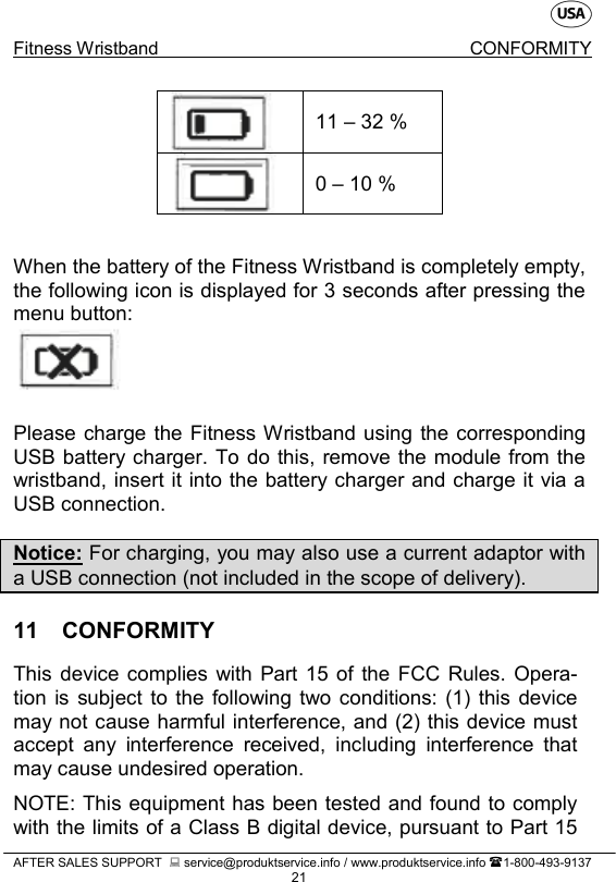    Fitness Wristband CONFORMITY   AFTER SALES SUPPORT   service@produktservice.info / www.produktservice.info 1-800-493-9137 21        When the battery of the Fitness Wristband is completely empty, the following icon is displayed for 3 seconds after pressing the menu button:    Please charge the Fitness Wristband using the corresponding USB battery charger. To do this, remove the module from the wristband, insert it into the battery charger and charge it via a USB connection.  Notice: For charging, you may also use a current adaptor with a USB connection (not included in the scope of delivery). 11  CONFORMITY This device complies with Part 15 of the FCC Rules. Opera-tion is subject to the following two conditions: (1) this device may not cause harmful interference, and (2) this device must accept any interference received, including interference that may cause undesired operation.  NOTE: This equipment has been tested and found to comply with the limits of a Class B digital device, pursuant to Part 15  11 – 32 %  0 – 10 %  