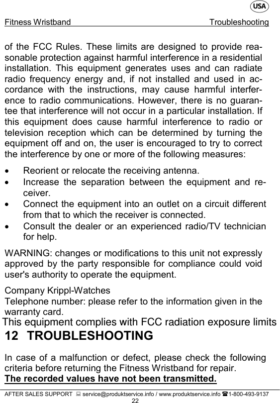    Fitness Wristband Troubleshooting   AFTER SALES SUPPORT   service@produktservice.info / www.produktservice.info 1-800-493-9137 22 of the FCC Rules. These limits are designed to provide rea-sonable protection against harmful interference in a residential installation. This equipment generates uses and can radiate radio frequency energy and, if not installed and used in ac-cordance with the instructions, may cause harmful interfer-ence to radio communications. However, there is no guaran-tee that interference will not occur in a particular installation. If this equipment does cause harmful interference to radio or television reception which can be determined by turning the equipment off and on, the user is encouraged to try to correct the interference by one or more of the following measures:  • Reorient or relocate the receiving antenna. • Increase the separation between the equipment and re-ceiver. • Connect the equipment into an outlet on a circuit different from that to which the receiver is connected. • Consult the dealer or an experienced radio/TV technician for help.  WARNING: changes or modifications to this unit not expressly approved by the party responsible for compliance could void user&apos;s authority to operate the equipment.  Company Krippl-Watches Telephone number: please refer to the information given in the warranty card. 12 TROUBLESHOOTING In case of a malfunction or defect, please check the following criteria before returning the Fitness Wristband for repair. The recorded values have not been transmitted. This equipment complies with FCC radiation exposure limits